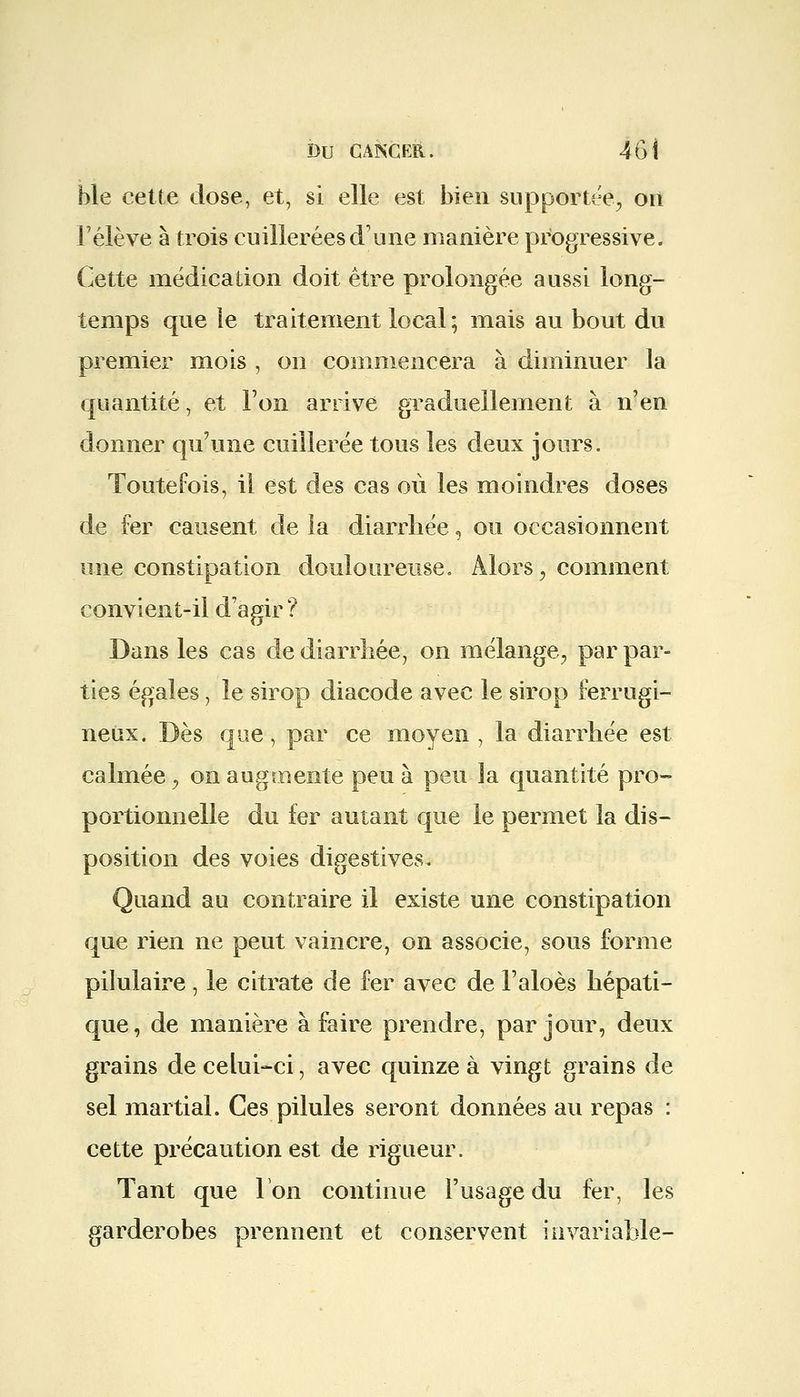 ble cette dose, et, si elle est bien supportée, on Félève à trois cuillerées d'une manière progressive. Cette médication doit être prolongée aussi long- temps que le traitement local; mais au bout du premier mois , on commencera à diminuer la quantité, et l'on arrive graduellement à n'en donner qu'une cuillerée tous les deux jours. Toutefois, il est des cas où les moindres doses de fer causent de la diarrhée, ou occasionnent une constipation douloureuse. Alors, comment convient-il d'agir ? Dans les cas de diarrhée, on mélange, par par- ties égales, le sirop diacode avec le sirop ferrugi- neux. Dès que, par ce moyen , la diarrhée est calmée, on augmente peu à peu la quantité pro- portionnelle du fer autant que le permet la dis- position des voies digestives. Quand au contraire il existe une constipation que rien ne peut vaincre, on associe, sous forme pilulaire, le citrate de fer avec de l'aloès hépati- que, de manière à faire prendre, par jour, deux grains de celui-ci, avec quinze à vingt grains de sel martial. Ces pilules seront données au repas : cette précaution est de rigueur. Tant que Ion continue l'usage du fer, les garderobes prennent et conservent invariable-