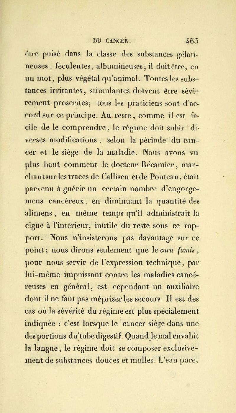 être puisé dans la classe des substances gélati- neuses , féculentes, albumineuses; il doit être, en un mot, plus végétal qu'animal. Toutes les subs- tances irritantes, stimulantes doivent être sévè- rement proscrites; tous les praticiens sont d'ac- cord sur ce principe. Au reste, comme il est fa- cile de le comprendre, le régime doit subir di- verses modifications , selon la période du can- cer et le siège de la maladie. Nous avons vu plus haut comment le docteur Récamier, mar- chant sur les traces de Callisen etde Pouteau, était parvenu à guérir un certain nombre d'engorge- mens cancéreux, en diminuant la quantité des alimens, en même temps qu'il administrait la ciguë à l'intérieur, inutile du reste sous ce rap- port. Nous n'insisterons pas davantage sur ce point ; nous dirons seulement que le cura famis, pour nous servir de l'expression technique, par lui-même impuissant contre les maladies cancé- reuses en général, est cependant un auxiliaire dont il ne faut pas mépriser4les secours. Il est des cas où la sévérité du régime est plus spécialement indiquée : c'est lorsque le cancer siège dans une des portions du tube digestif. Quand le mal envahit la langue, le régime doit se composer exclusive- ment de substances douces et molles. L'eau pure,