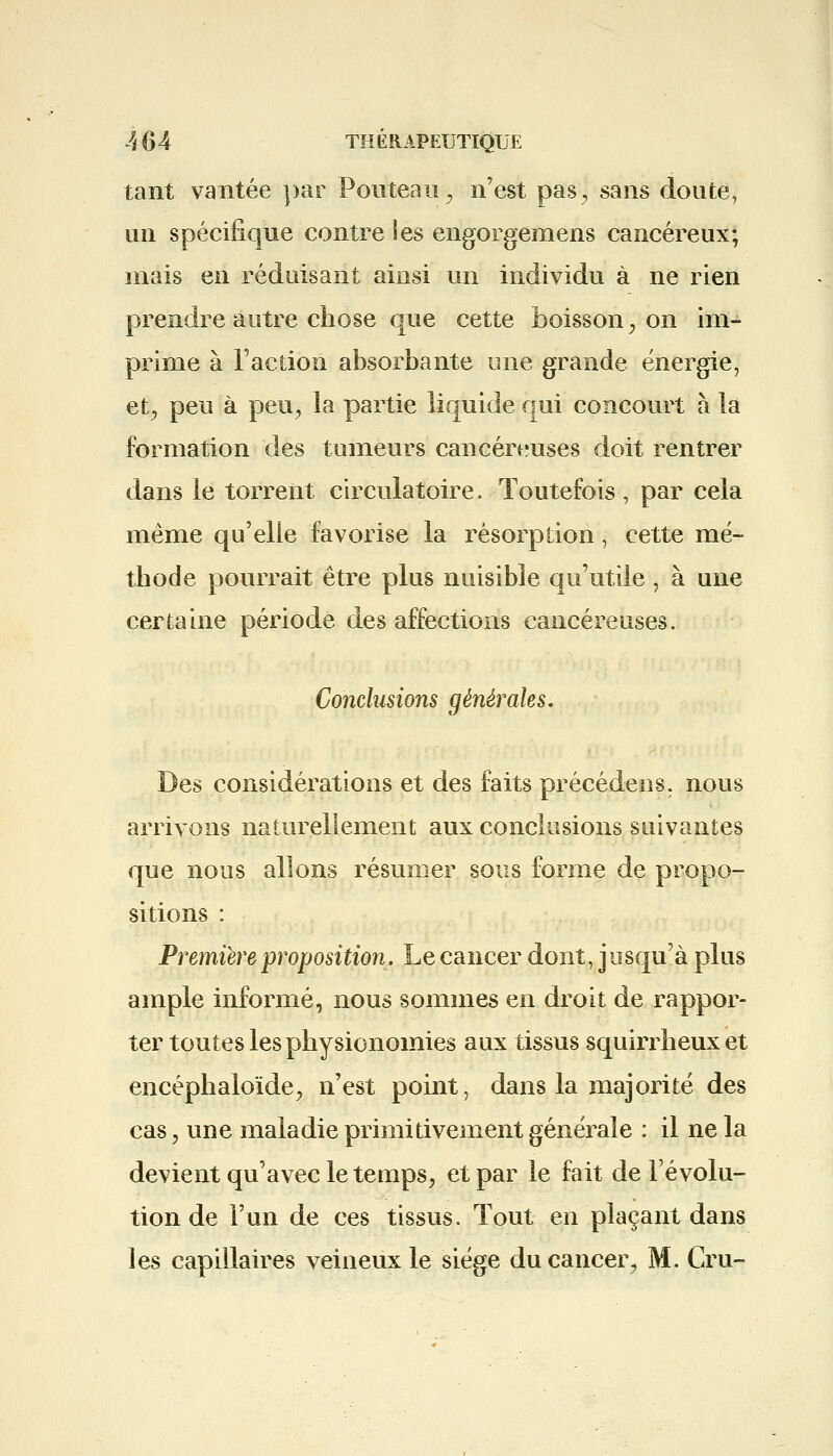 tant vantée par Pouteau, n'est pas, sans doute, un spécifique contre les engorgemens cancéreux; mais en réduisant ainsi un individu à ne rien prendre autre chose que cette boisson, on im- prime à Faction absorbante une grande énergie, et, peu à peu, la partie liquide qui concourt à la formation des tumeurs cancéreuses doit rentrer dans le torrent circulatoire. Toutefois , par cela même qu'elle favorise la résorption, cette mé- thode pourrait être plus nuisible qu'utile , à une certaine période des affections cancéreuses. Conclusions générales. Des considérations et des faits précédens. nous arrivons naturellement aux conclusions suivantes que nous allons résumer sous forme de propo- sitions : Première proposition. Le cancer dont, jusqu'à plus ample informé, nous sommes en droit de rappor- ter toutes les physionomies aux tissus squirrheuxet encéphaloïde, n'est point, dans la majorité des cas, une maladie primitivement générale : il ne la devient qu'avec le temps, et par le fait de l'évolu- tion de l'un de ces tissus. Tout en plaçant dans les capillaires veineux le siège du cancer, M. Cru-