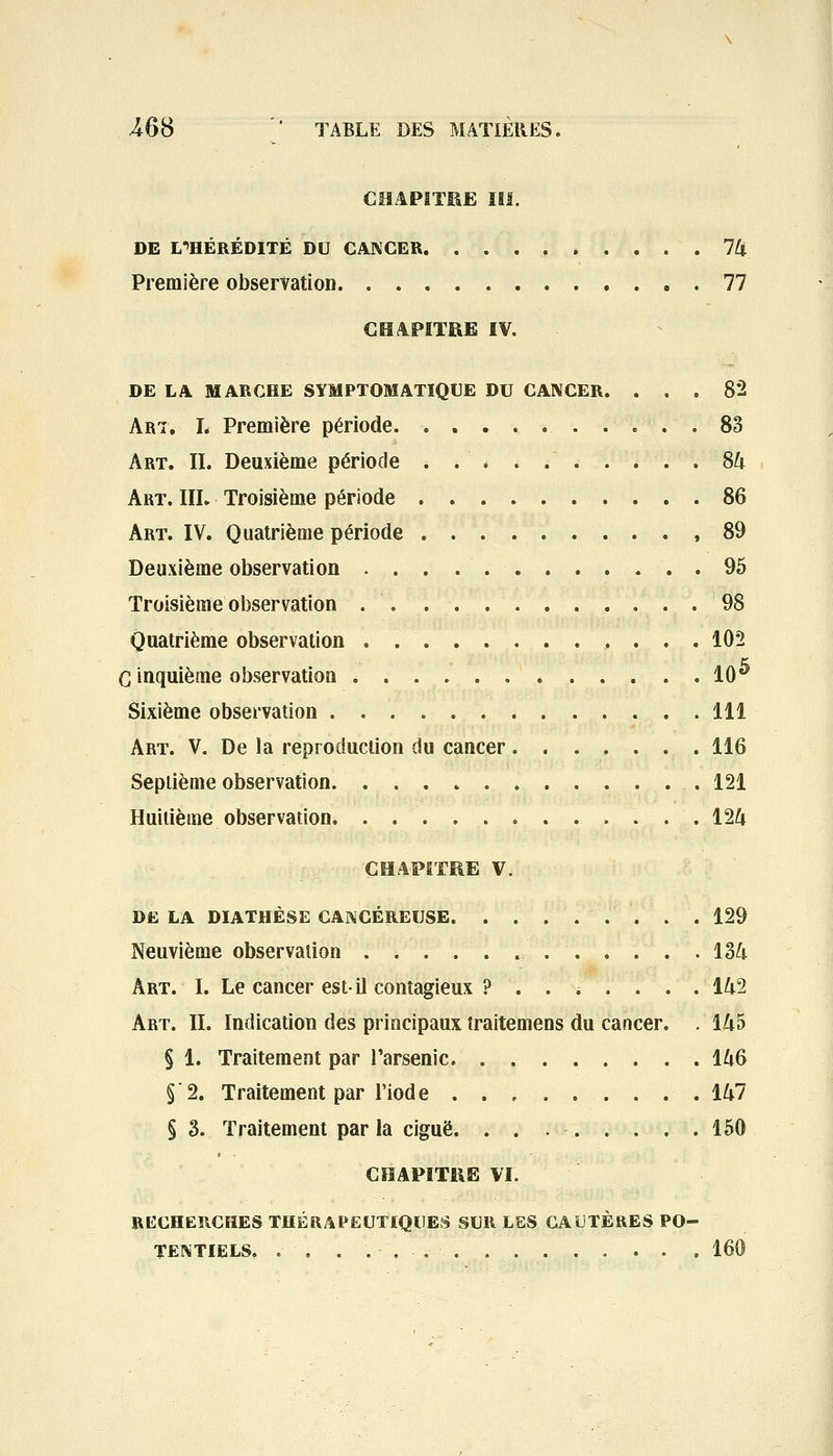 CHAPITRE III. DE L'HÉRÉDITÉ DU CANCER » .... 74 Première observation 77 CHAPITRE IV. DE LA MARCHE SYMPTOJUATIQUE DU CANCER. ... 82 Art, I. Première période 83 Art. II. Deuxième période ..*....... 84 Art. IIL Troisième période 86 Art. IV. Quatrième période ,89 Deuxième observation . ... . ... . . ... . 95 Troisième observation 98 Quatrième observation 102 G inquième observation 10** Sixième observation 111 Art. V. De la reproduction du cancer 116 Septième observation 121 Huitième observation 124 CHAPITRE V. DE LA DIATHÈSE CANCÉREUSE 129 Neuvième observation 134 Art. I. Le cancer est-il contagieux ?....... 142 Art. IL Indication des principaux traitemens du cancer. . 145 § 1. Traitement par l'arsenic 146 5 2. Traitement par l'iode ......... 147 § 3. Traitement par la ciguë. . . 150 CHAPITRE VI. RECHERCHES THÉRAPEUTIQUES SUR LES CAUTÈRES PO- TENTIELS. . . .