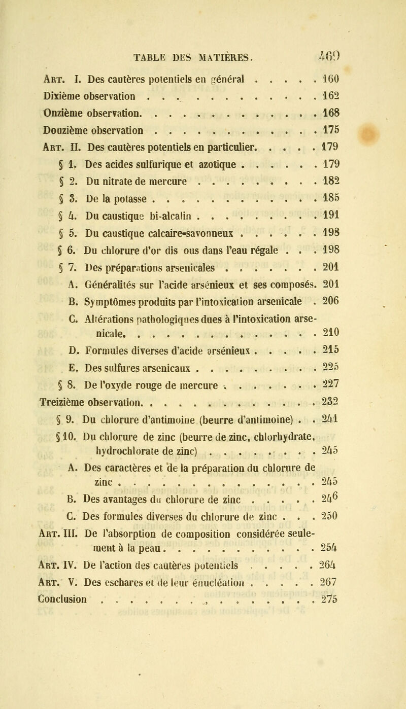 Art. I. Des cautères potentiels en général 160 Dixième observation 162 Onzième observation. ............ 168 Douzième observation 175 Art. n. Des cautères potentiels en particulier 179 § 1, Des acides sulfurique et azotique 179 § 2. Du nitrate de mercure * . . . 182 § 3. De la potasse 185 § 4. Du caustique bi-alcatin 191 § 5. Du caustique calcaire-savonneux ...... 198 § 6. Du chlorure d'or dis ous dans Feau régale . . . 198 5 7. Des préparations arsenicales 201 A. Généralités sur l'acide arsénieux et ses composés. 201 B. Symptômes produits par l'intoxication arsenicale . 206 G. Altérations pathologiques dues à l'intoxication arse- nicale 210 D. Formules diverses d'acide arsénieux 215 E. Des sulfures arsenicaux 225 § 8. De l'oxyde rouge de mercure ....... 227 Treizième observation 232 § 9. Du chlorure d'antimoine (beurre d'antimoine) . . 241 § 10. Du chlorure de zinc (beurre de zinc, chlorhydrate, hydrochlorate de zinc) 245 A. Des caractères et de la préparation du chlorure de zinc 245 B. Des avantages du chlorure de zinc 24^ G. Des formules diverses du chlorure de zinc . . . 250 Art. III. De l'absorption de composition considérée seule- ment à la peau 254 Art. IV. De l'action des cautères potentiels 264 Art. V. Des eschares et de leur énucléaiion 267 Conclusion . 275