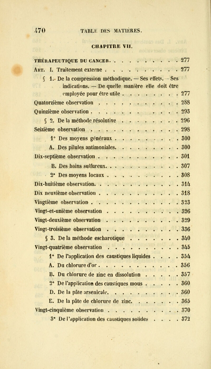 CHAPITRE VII. THÉRAPEUTIQUE DU CANCER 277 Art. ï. Traitement externe 277 § 1.» De la compression méthodique. — Ses effets. — Ses indications. — De quelle manière elle doit être employée pour être utile . 277 Quatorzième observation . . 288 Quinzième observation . . . ... . . . . . 293 § 2. De la méthode résolutive 296 Seizième observation . 298 1° Des moyens généraux 300 A. Des pilules antimoniales 300 Dix-septième observation . 301 B. Des bains sulfureux 307 2* Des moyens locaux .......... 308 Dix-huitième observation 314 Dix neuvième observation 318 Vingtième observation . . 323 Vingt-et-unième observation . 326 Vingt-deuxième observation 329 Vingt-troisième observation 336 § 3. De la méthode escharotique 340 Vingt-quatrième observation 345 1° De l'application des caustiques liquides .... 354 A. Du chlorure d'or 356 B. Du chlorure de zinc en dissolution . . . . . 357 2° De l'application des caustiques mous 360 D. De la pâte arsenicale. ......... 360 E. De la pâte de chlorure de zinc. 365 Vingt-cinquième observation . ... . . . . . . 370 3' De l'application des caustiques solides .... 372