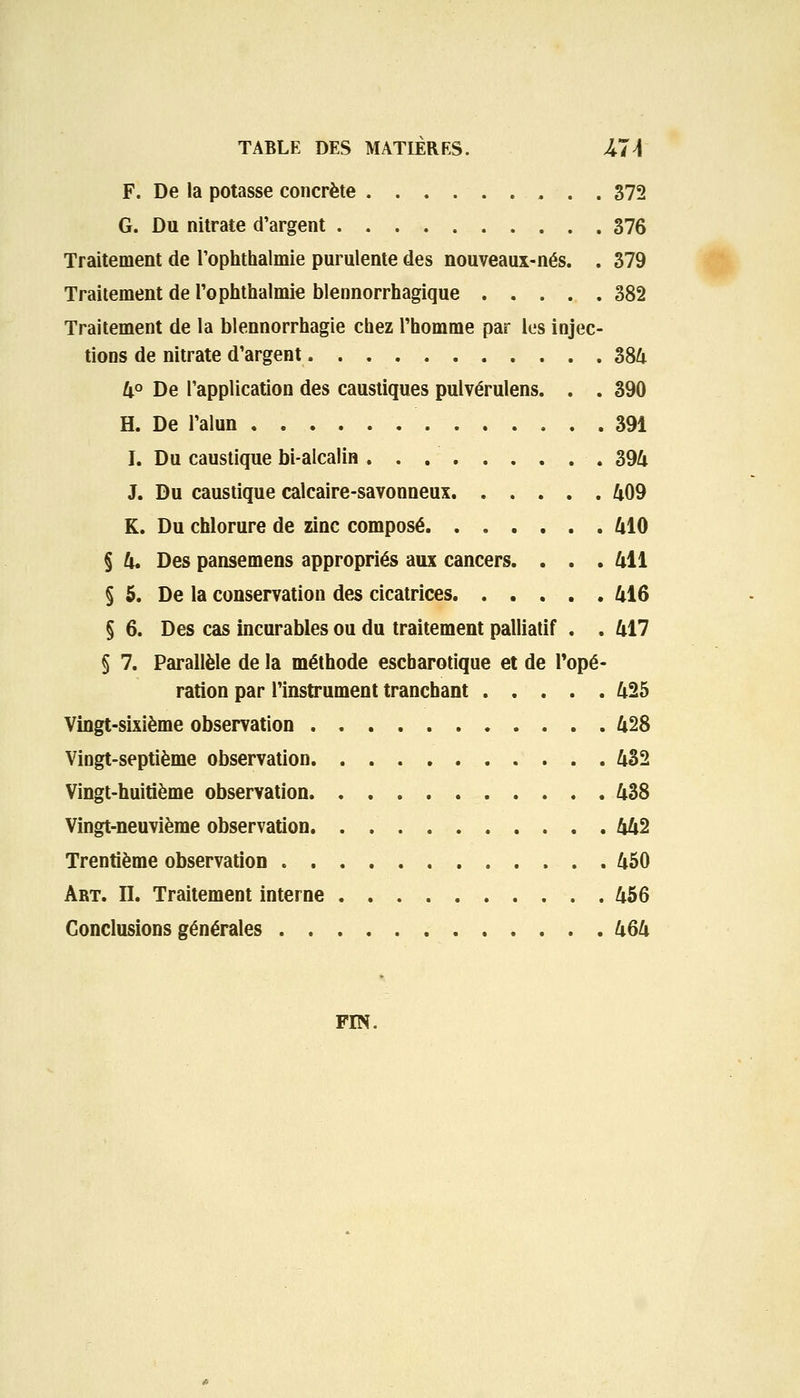 F. De la potasse concrète , . . 372 G. Du nitrate d'argent 376 Traitement de l'oplithalmie purulente des nouveaux-nés. . 379 Traitement de l'ophthalmie blennorrhagique 382 Traitement de la blennorrhagie chez l'homme par les injec- tions de nitrate d'argent » 384 4° De l'application des caustiques pulvérulens. . . 390 H. De l'alun 391 I. Du caustique bi-alcalin. . . . . . . . ■ . 394 J. Du caustique calcaire-savonneux 409 K. Du chlorure de zinc composé 410 § 4. Des pansemens appropriés aux cancers. . . . 411 § 5. De la conservation des cicatrices 416 § 6. Des cas incurables ou du traitement palliatif . . 417 § 7. Parallèle de la méthode escbarotique et de Topé- ration par l'instrument tranchant 425 Vingt-sixième observation 428 Vingt-septième observation 432 Vingt-huitième observation 438 Vingt-neuvième observation 442 Trentième observation 450 Art. II. Traitement interne 456 Conclusions générales 464 FIN.