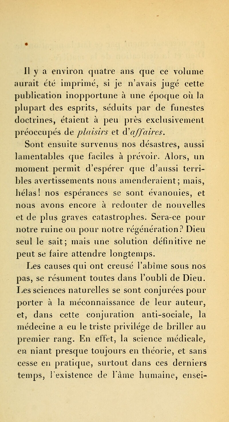 Il y a environ quatre ans que ce volume aurait été imprimé, si je n'avais jugé cette publication inopportune à une époque où la plupart des esprits, séduits par de funestes doctrines, étaient à peu près exclusivement préoccupés de plaisirs et d'affaires. Sont ensuite survenus nos désastres, aussi lamentables que faciles à prévoir. Alors, un moment permit d'espérer que d'aussi terri- bles avertissements nous amenderaient; mais, hélas! nos espérances se sont évanouies, et nous avons encore à redouter de nouvelles et de plus graves catastrophes. Sera-ce pour notre ruine ou pour notre régénération? Dieu seul le sait; mais une solution définitive ne peut se faire attendre longtemps. Les causes qui ont creusé l'abîme sous nos pas, se résument toutes dans l'oubli de Dieu. liCS sciences naturelles se sont conjurées pour porter à la méconnaissance de leur auteur, et, dans cette conjuration anti-sociale, la médecine a eu le triste privilège de briller au premier rang. En effet, la science médicale, en niant presque toujours en théorie, et sans cesse en pratique, surtout dans ces derniers temps, l'existence de l'âme humaine, ensei-