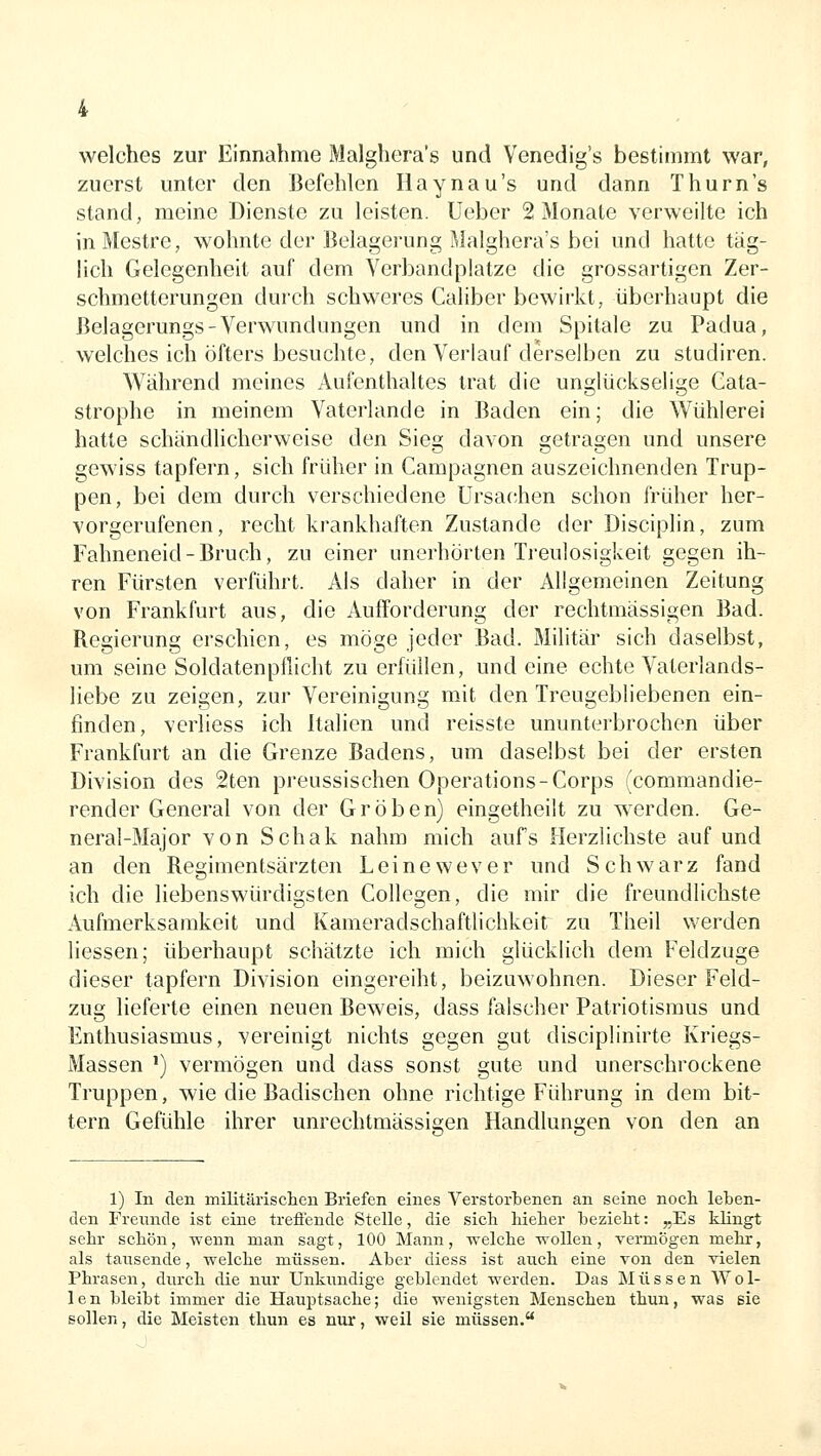 welches zur Einnahme Malghera's und Venedig's beßtimmt war, zuerst unter den Befehlen Haynau's und dann Thurn's stand, meine Dienste zu leisten. Ueber 2 Monate verweilte ich inMestre, wohnte der Belagerung Malghera's bei und hatte täg- lich Gelegenheit auf dem Verbandplatze die grossartigen Zer- schmetterungen durch schweres Caliber bewirkt, überhaupt die Belagerungs-Verwundungen und in dem Spitale zu Padua, welches ich öfters besuchte, den Verlauf derselben zu studiren. Während meines Aufenthaltes trat die unglückselige Cata- strophe in meinem Vaterlande in Baden ein; die Wühlerei hatte schändlicherweise den Sieg davon getragen und unsere gewiss tapfern, sich früher in Campagnen auszeichnenden Trup- pen, bei dem durch verschiedene Ursachen schon früher her- vorgerufenen, recht krankhaften Zustande der Disciplin, zum Fahneneid-Bruch, zu einer unerhörten Treulosigkeit gegen ih- ren Fürsten verführt. Als daher in der Allgemeinen Zeitung von Frankfurt aus, die Auiforderung der rechtmässigen Bad. Regierung erschien, es möge jeder Bad. Militär sich daselbst, um seine Soldatenpflicht zu erfüllen, und eine echte Vaterlands- liebe zu zeigen, zur Vereinigung mit den Treugebliebenen ein- finden, verliess ich Italien und reisste ununterbrochen über Frankfurt an die Grenze Badens, um daselbst bei der ersten Division des 2ten preussischen Operations-Corps (commandie- render General von der Groben) eingetheilt zu werden. Ge- neral-Major von Schak nahm mich aufs Herzlichste auf und an den Regimentsärzten Leinewever und Schwarz fand ich die liebenswürdigsten Collegen, die mir die freundlichste Aufmerksamkeit und Kameradschaftlichkeit zu Theil werden liessen; überhaupt schätzte ich mich glücklich dem Feldzuge dieser tapfern Division eingereiht, beizuwohnen. Dieser Feld- zug lieferte einen neuen Beweis, dass falscher Patriotismus und Enthusiasmus, vereinigt nichts gegen gut disciplinirte Kriegs- Massen ') vermögen und dass sonst gute und unerschrockene Truppen, wie die Badischen ohne richtige Führung in dem bit- tern Gefühle ihrer unrechtmässigen Handlungen von den an 1) In den militärischen Briefen eines Verstorbenen an seine nocli leben- den Freunde ist eine trefl'ende Stelle, die sich hieher bezieht: „Es klingt sehr schön, wenn man sagt, 100 Mann, -welche wollen, vermögen mehr, als tausende, welche müssen. Aber diess ist auch eine von den vielen Phrasen, durch die nitr Unkundige geblendet werden. Das Müssen Wol- len bleibt immer die Hauptsache; die wenigsten Menschen thun, was sie sollen, die Meisten thun es nur, weil sie müssen.