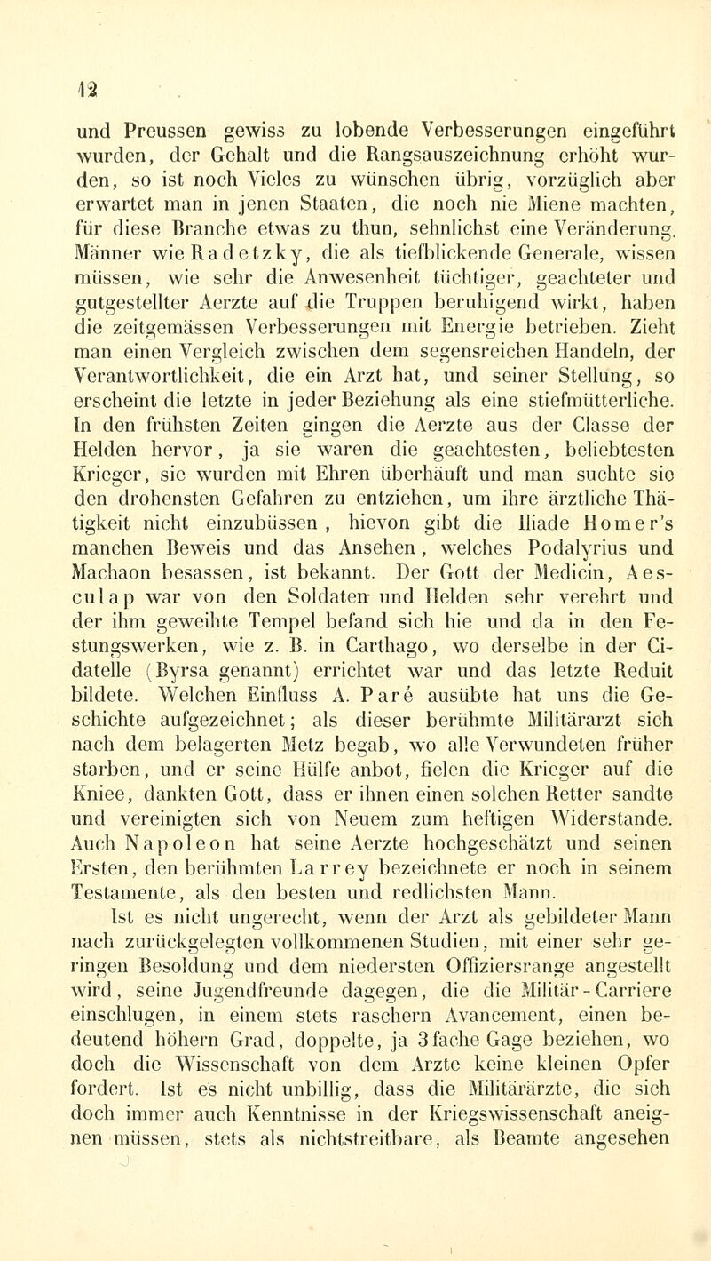 und Preussen gewiss zu lobende Verbesserungen eingeführt wurden, der Gehalt und die Rangsauszeichnung erhöht wur- den, so ist noch Vieles zu wünschen übrig, vorzüglich aber erwartet man in jenen Staaten, die noch nie Miene machten, für diese Branche etwas zu thun, sehnlichst eine Veränderung. Männer wieRadetzky, die als tiefblickende Generale, wissen müssen, wie sehr die Anwesenheit tüchtiger, geachteter und gutgestellter Aerzte auf die Truppen beruhigend wirkt, haben die zeitgemässen Verbesserungen mit Energie betrieben. Zieht man einen Vergleich zwischen dem segensreichen Handeln, der Verantwortlichkeit, die ein Arzt hat, und seiner Stellung, so erscheint die letzte in jeder Beziehung als eine stiefmütteriiche. In den frühsten Zeiten gingen die Aerzte aus der Classe der Helden hervor, ja sie waren die geachtesten, beliebtesten Krieger, sie wurden mit Ehren überhäuft und man suchte sie den drohensten Gefahren zu entziehen, um ihre ärztliche Thä- tigkeit nicht einzubüssen , hievon gibt die Iliade Homer's manchen Beweis und das Ansehen , welches Podalyrius und Machaon besassen, ist bekannt. Der Gott der Medicin, Aes- culap war von den Soldaten und Helden sehr verehrt und der ihm geweihte Tempel befand sich hie und da in den Fe- stungswerken, wie z. B. in Carthago, wo derselbe in der Ci- datelle (Byrsa genannt) errichtet war und das letzte Reduit bildete. VV'elchen Eintluss A. Pare ausübte hat uns die Ge- schichte aufgezeichnet; als dieser berühmte Militärarzt sich nach dem belagerten Metz begab, wo alle Verwundeten früher starben, und er seine Hülfe anbot, fielen die Krieger auf die Kniee, dankten Gott, dass er ihnen einen solchen Retter sandte und vereinigten sich von Neuem zum heftigen Widerstände. Auch Napoleon hat seine Aerzte hochgeschätzt und seinen Ersten, den berühmten Larrey bezeichnete er noch in seinem Testamente, als den besten und redlichsten Mann. Ist es nicht ungerecht, wenn der Arzt als gebildeter Mann nach Zurückgelegten vollkommenen Studien, mit einer sehr ge- ringen Besoldung und dem niedersten Offiziersrange angestellt wird, seine Jugendfreunde dagegen, die die Militär-Carriere einschlugen, in einem stets raschern Avancement, einen be- deutend höhern Grad, doppelte, ja 3fache Gage beziehen, wo doch die Wissenschaft von dem Arzte keine kleinen Opfer fordert. Ist es nicht unbillig, dass die Militärärzte, die sich doch immer auch Kenntnisse in der Kriegswissenschaft aneig- nen müssen, stets als nichtstreitbare, als Beamte angesehen