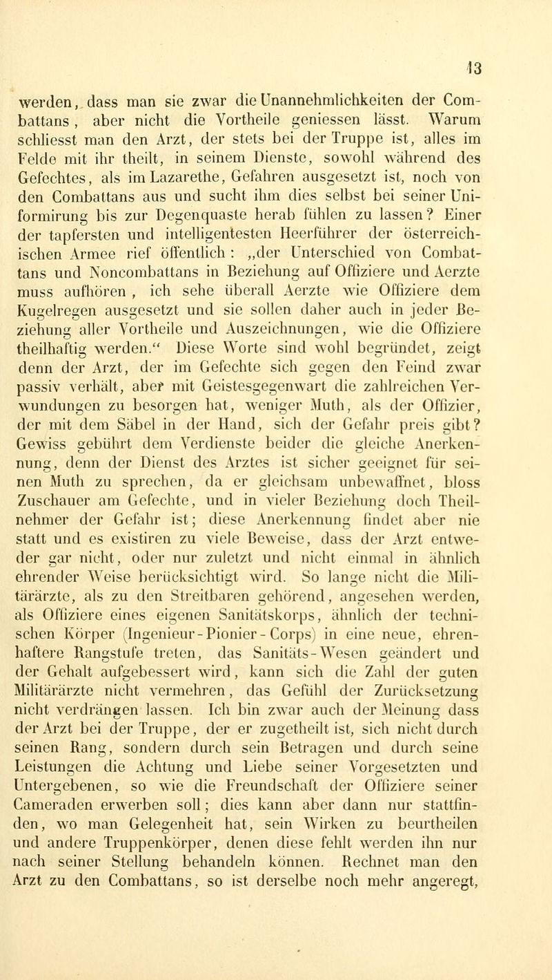 werden, dass man sie zwar die Unannehmlichkeiten der Com- battans , aber nicht die Vortheile geniessen lässt. Warum schliesst man den Arzt, der stets bei der Truppe ist, alles im Felde mit ihr theilt, in seinem Dienste, sowohl während des Gefechtes, als iraLazarethe, Gefahren ausgesetzt ist, noch von den Combattans aus und sucht ihm dies selbst bei seiner Uni- formirung bis zur Degenquaste herab fühlen zu lassen? Einer der tapfersten und intelligentesten Heerführer der österreich- ischen Armee rief öffenthch : „der Unterschied von Combat- tans und Noncombattans in Beziehung auf Offiziere und Aerzte muss aufhören , ich sehe überall Aerzte wie Offiziere dem Kugelregen ausgesetzt und sie sollen daher auch in jeder Be- ziehung aller Vortheile und Auszeichnungen, wie die Offiziere theilhaftig werden. Diese Worte sind wohl begründet, zeigt denn der Arzt, der im Gefechte sich gegen den Feind zwar passiv verhält, abef mit Geistesgegenwart die zahlreichen Ver- wundungen zu besorgen hat, weniger Muth, als der Offizier, der mit dem Säbel in der Hand, sich der Gefahr preis gibt? Gewiss gebührt dem Verdienste beider die gleiche Anerken- nung, denn der Dienst des Arztes ist sicher geeignet für sei- nen Muth zu sprechen, da er gleichsam unbewaffnet, bloss Zuschauer am Gefechte, und in vieler Beziehung doch Theil- nehmer der Gefahr ist; diese Anerkennung findet aber nie statt und es existiren zu viele Beweise, dass der Arzt entwe- der gar nicht, oder nur zuletzt und nicht einmal in ähnlich ehrender Weise berücksichtigt wird. So lange nicht die Mili- täi'ärzte, als zu den Streitbaren gehörend, angesehen werden, als Offiziere eines eigenen Sanitätskorps, ähnlich der techni- schen Körper (Ingenieur-Pionier-Corps) in eine neue, ehren- haftere Rangstufe treten, das Sanitäts-Wesen geändert und der Gehalt aufgebessert wird, kann sich die Zahl der guten Militärärzte nicht vermehren, das Gefühl der Zurücksetzung nicht verdrängen lassen. Ich bin zwar auch der Meinung dass der Arzt bei der Truppe, der er zugetheilt ist, sich nicht durch seinen Rang, sondern durch sein Betragen und durch seine Leistungen die Achtung und Liebe seiner Vorgesetzten und Untergebenen, so wie die Freundschaft der Offiziere seiner Cameraden erwerben soll; dies kann aber dann nur stattfin- den, wo man Gelegenheit hat, sein Wirken zu beurtheilen und andere Truppenkörper, denen diese fehlt werden ihn nur nach seiner Stellung behandeln können. Rechnet man den Arzt zu den Combattans, so ist derselbe noch mehr angeregt.