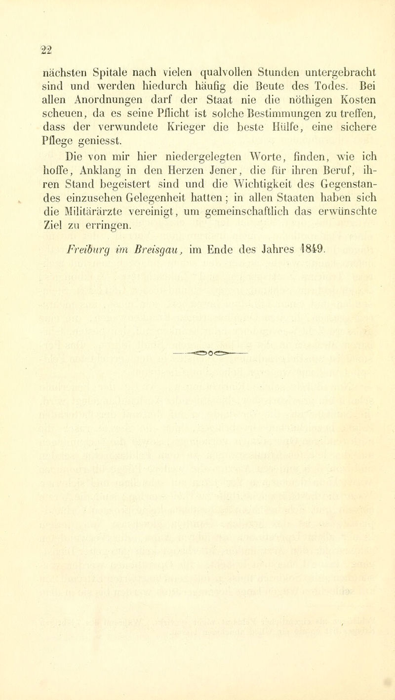 nächsten Spitale nach vielen qualvollen Stunden untergebracht sind und werden hiedurch häufig die Beute des Todes. Bei allen Anordnungen darf der Staat nie die nöthigen Kosten scheuen, da es seine Pflicht ist solche Bestimmungen zu treffen, dass der verwundete Krieger die beste Hülfe, eine sichere Pflege geniesst. Die von mir hier niedergelegten Worte, finden, wie ich hoffe. Anklang in den Herzen Jener, die für ihren Beruf, ih- ren Stand begeistert sind und die Wichtigkeit des Gegenstan- des einzusehen Gelegenheit hatten; in allen Staaten haben sich die Militärärzte vereinigt, um gemeinschafthch das erwünschte Ziel zu erringen. Freiburg im Breisgau, im Ende des Jahres 1849,