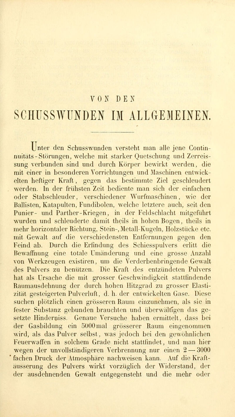 VON DEN SCHÜSSWUNDEN IM ALLGEMEINEN. Unter den Schusswunden versteht man alle jene Contin- nuitäts-Störungen, welche mit starker Quetschung und Zerreis- sung verbunden sind und durch Körper bewirkt werden, die mit einer in besonderen Vorrichtungen und Maschinen entwick- elten heftiger Kraft, gegen das bestimmte Ziel geschleudert werden. In der frühsten Zeit bediente man sich der einfachen oder Stabschleuder, verschiedener Wurfmaschinen, wie der Ballisten, Katapulten, Fundibolen, welche letztere auch, seit den Punier- und Parther-Kriegen, in der Feldschlacht mitgeführt wurden und schleuderte damit thcils in hohen Bogen, theils in mehr horizontaler Richtung, Stein-, Metall-Kugeln, Holzstücke etc. mit Gewalt auf die verschiedensten Entfernungen gegen den Feind ab. Durch die Erfindung des Schiesspulvers erlitt die Bewaffnung eine totale Umänderung und eine grosse Anzahl von Werkzeugen existiren, um die Verderbenbringende Gewalt des Pulvers zu benützen. Die Kraft des entzündeten Pulvers hat als Ursache die mit grosser Geschwindigkeit stattfindende Raumausdehnung der durch hohen Ilitzgrad zu grosser Elasti- zität gesteigerten Pulverluft, d. h. der entwickelten Gase. Diese suchen plötzlich einen grösseren Raum einzunehmen, als sie in fester Substanz gebunden brauchten und überwältigen das ge- setzte Hinderqiss. Genaue Versuche haben ermittelt, dass bei der Gasbildung ein 5000mal grösserer Raum eingenommen wird, als das Pulver selbst, was jedoch bei den gewöhnlichen Feuerwaffen in solchem Grade nicht stattfindet, und man hier wegen der unvollständigeren Verbrennung nur einen 2 — 3000 fachen Druck der Atmosphäre nachweisen kann. Auf die Kraft- äusserung des Pulvers wirkt vorzüglich der Widerstand, der der ausdehnenden Gewalt entgegensteht und die mehr oder