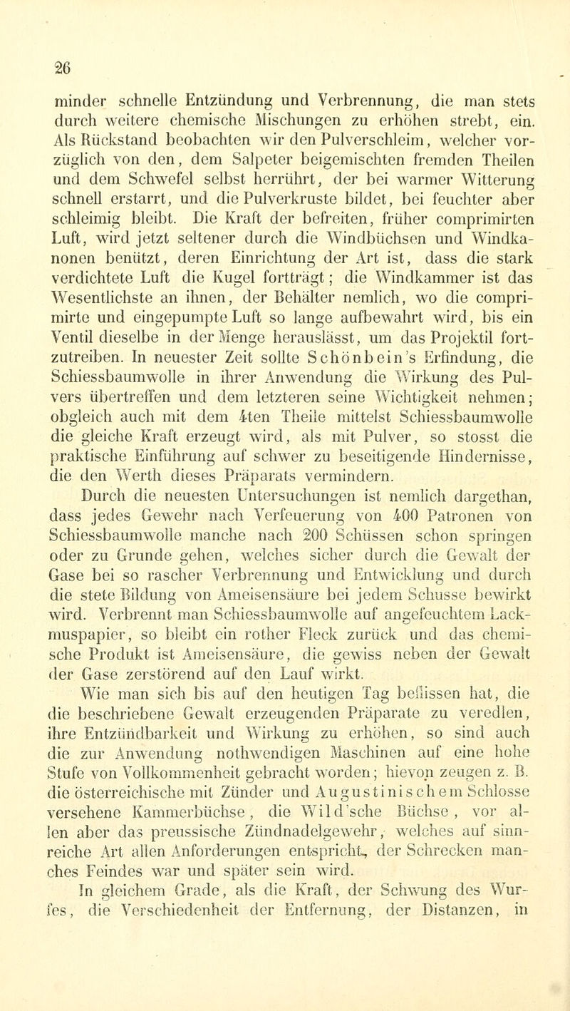 minder schnelle Entzündung und Verbrennung, die man stets durch weitere chemische Mischungen zu erhöhen strebt, ein. Als Rückstand beobachten wir den Pulverschleim, welcher vor- züglich von den, dem Salpeter beigemischten fremden Theilen und dem Schwefel selbst herrührt, der bei warmer Witterung schnell erstarrt, und die Pulverkruste bildet, bei feuchter aber schleimig bleibt. Die Kraft der befreiten, früher comprimirten Luft, wird jetzt seltener durch die Windbüchsen und Windka- nonen benützt, deren Einrichtung der Art ist, dass die stark verdichtete Luft die Kugel fortträgt; die Windkammer ist das Wesenthchste an ihnen, der Behälter nemlich, wo die compri- mirte und eingepumpte Luft so lange aufbewahrt wird, bis ein Ventil dieselbe in der Menge herauslässt, um das Projektil fort- zutreiben. In neuester Zeit sollte Schönbein's Erfindung, die Schiessbaumwolle in ihrer Anwendung die W^irkung des Pul- vers übertreffen und dem letzteren seine Wichtigkeit nehmen; obgleich auch mit dem 4ten Theile mittelst Schiessbaumwolle die gleiche Kraft erzeugt wird, als mit Pulver, so stosst die praktische Einführung auf schwer zu beseitigende Hindernisse, die den Werth dieses Präparats vermindern. Durch die neuesten Untersuchungen ist nemlich dargethan, dass jedes Gewehr nach Verfeuerung von 400 Patronen von Schiessbaumwolle manche nach 200 Schüssen schon springen oder zu Grunde gehen, welches sicher durch die Gewalt der Gase bei so rascher Verbrennung und Entwicklung und durch die stete Bildung von Ameisensäure bei jedem Schusse bewirkt wird. Verbrennt man Schiessbaumwolle auf angefeuchtem Lack- muspapier, so bleibt ein rother Fleck zurück und das chemi- sche Produkt ist Ameisensäure, die gewiss neben der Gewalt der Gase zerstörend auf den Lauf wirkt. Wie man sich bis auf den heutigen Tag beilissen hat, die die beschriebene Gewalt erzeugenden Präparate zu veredlen, ihre Entziüidbarkeit und Wirkung zu erhöhen, so sind auch die zur Anwendung nothwendigen Maschinen auf eine hohe Stufe von Vollkommenheit gebracht worden; hievon zeugen z. B. die österreichische mit Zünder und Augustinischem Schlosse versehene Kammerbüchse, die Wild'sehe Büchse, vor al- len aber das preussische Zündnadelgewehr, welches auf sinn- reiche Art allen Anforderungen entspricht, der Schrecken man- ches Feindes war und später sein wird. In gleichem Grade, als die Kraft, der Schwung des Wur- fes, die Verschiedenheit der Entfernung, der Distanzen, in