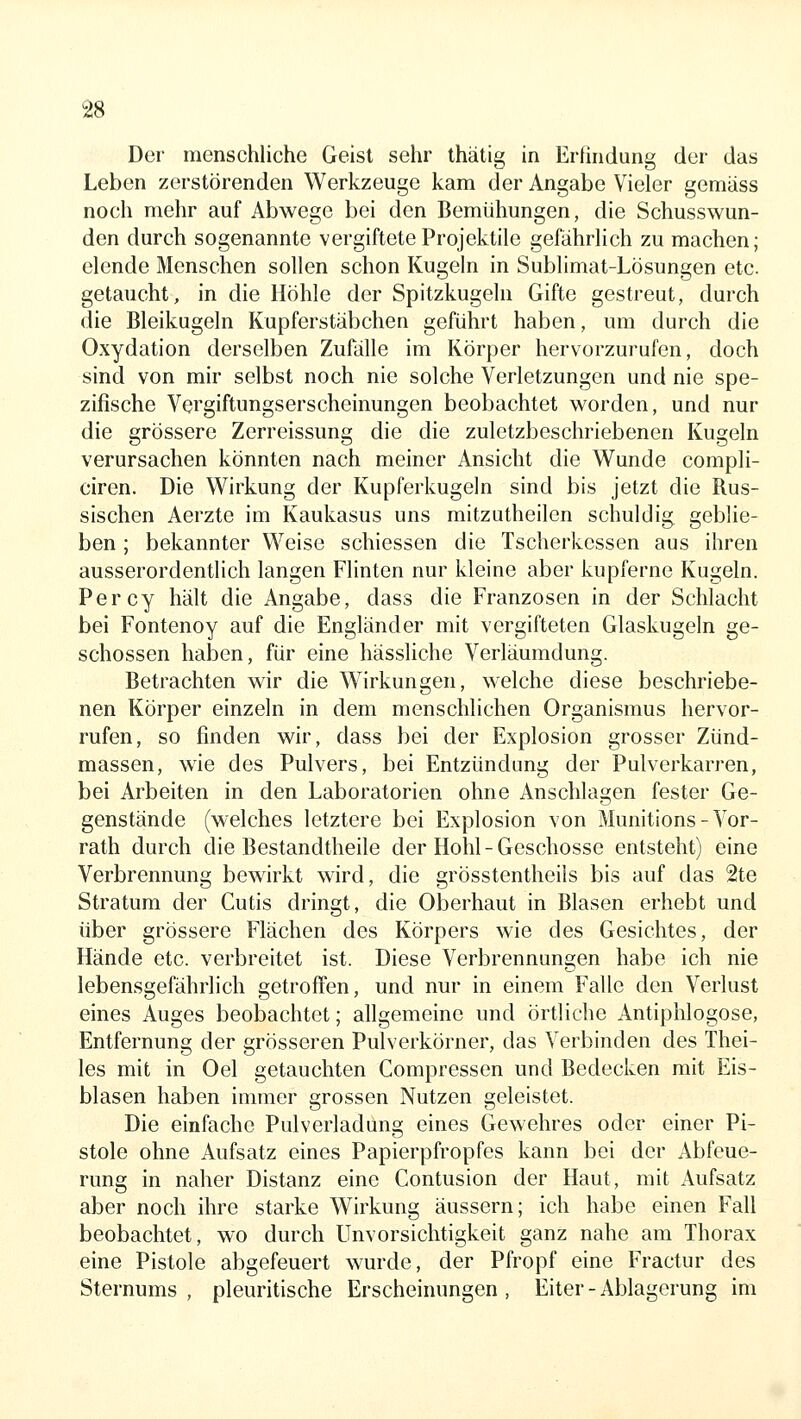 Der menschliche Geist sehr thätig in Erfindung der das Leben zerstörenden Werkzeuge kam der Angabe Vieler gemäss noch mehr auf Abwege bei den Bemühungen, die Schusswun- den durch sogenannte vergiftete Projektile gefährlich zu machen; elende Menschen sollen schon Kugeln in Sublimat-Lösungen etc. getaucht, in die Höhle der Spitzkugeln Gifte gestreut, durch die Bleikugeln Kupferstäbchen geführt haben, um durch die Oxydation derselben Zufälle im Körper hervorzurufen, doch sind von mir selbst noch nie solche Verletzungen und nie spe- zifische Vergiftungserscheinungen beobachtet worden, und nur die grössere Zerreissung die die zuletzbeschriebenen Kugeln verursachen könnten nach meiner Ansicht die Wunde compli- ciren. Die Wirkung der Kupferkugeln sind bis jetzt die Rus- sischen Aerzte im Kaukasus uns mitzutheilen schuldig geblie- ben ; bekannter Weise schiessen die Tscherkessen aus ihren ausserordentlich langen Flinten nur kleine aber kupferne Kugeln. Percy hält die Angabe, dass die Franzosen in der Schlacht bei Fontenoy auf die Engländer mit vergifteten Glaskugeln ge- schossen haben, für eine hässliche Verläumdung. Betrachten wir die Wirkungen, welche diese beschriebe- nen Körper einzeln in dem menschlichen Organismus hervor- rufen, so finden wir, dass bei der Explosion grosser Zünd- massen, wie des Pulvers, bei Entzündung der Pulverkarren, bei Arbeiten in den Laboratorien ohne Anschlagen fester Ge- genstände (welches letztere bei Explosion von Munitions-Vor- rath durch die Bestandtheile der Hohl - Geschosse entsteht) eine Verbrennung bewirkt wird, die grösstentheils bis auf das 2te Stratum der Cutis dringt, die Oberhaut in Blasen erhebt und über grössere Flächen des Körpers wie des Gesichtes, der Hände etc. verbreitet ist. Diese Verbrennungen habe ich nie lebensgefährlich getroffen, und nur in einem Falle den Verlust eines Auges beobachtet; allgemeine und örtliche Antiphlogose, Entfernung der grösseren Pulverkörner, das Verbinden des Thei- les mit in Oel getauchten Compressen und Bedecken mit Eis- blasen haben immer grossen Nutzen geleistet. Die einfache Pulverladung eines Gewehres oder einer Pi- stole ohne Aufsatz eines Papierpfropfes kann bei der Abfeue- rung in naher Distanz eine Contusion der Haut, mit Aufsatz aber noch ihre starke Wirkung äussern; ich habe einen Fall beobachtet, wo durch Unvorsichtigkeit ganz nahe am Thorax eine Pistole abgefeuert wurde, der Pfropf eine Fractur des Sternums , pleuritische Erscheinungen , Eiter - Ablagerung im