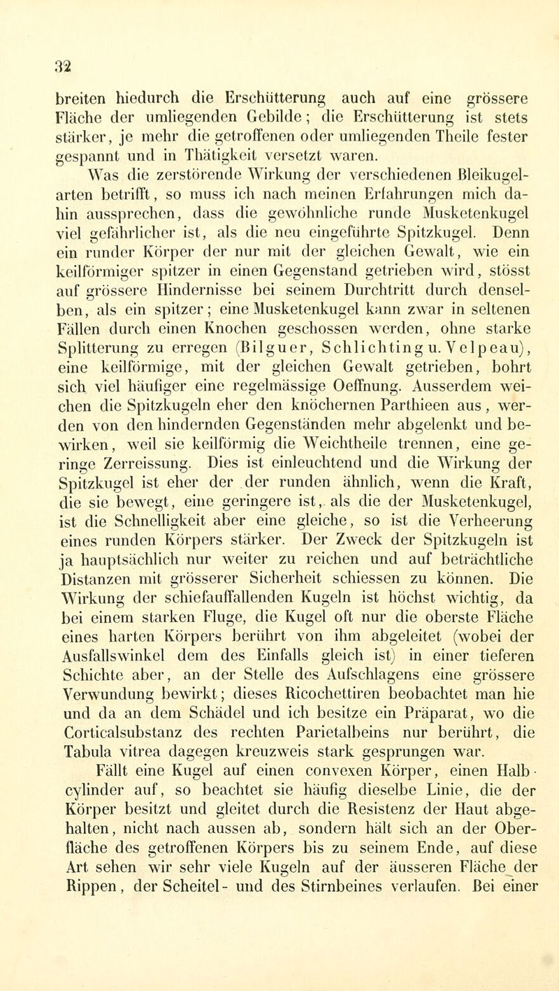 breiten hiediirch die Erschütterung auch auf eine grössere Fläche der umliegenden Gebilde; die Erschütterung ist stets stärker, je mehr die getroffenen oder umhegenden Theile fester gespannt und in Thätigkeit versetzt waren. Was die zerstörende Wirkung der verschiedenen ßleikugel- arten betrifft, so muss ich nach meinen Erfahrungen mich da- hin aussprechen, dass die gewöhnliche runde Musketenkugel viel gefährlicher ist, als die neu eingeführte Spitzkugel. Denn ein runder Körper der nur mit der gleichen Gewalt, wie ein keilförmiger spitzer in einen Gegenstand getrieben wird, stösst auf grössere Hindernisse bei seinem Durchtritt durch densel- ben, als ein spitzer; eine Musketenkugel kann zwar in seltenen Fällen durch einen Knochen geschossen werden, ohne starke Splitterung zu erregen (Bilguer, Schlichting u. Velpeau), eine keilförmige, mit der gleichen Gewalt getrieben, bohrt sich viel häufiger eine regelmässige Oeffnung. Ausserdem wei- chen die Spitzkugeln eher den knöchernen Parthieen aus , wer- den von den hindernden Gegenständen mehr abgelenkt und be- wirken, weil sie keilförmig die Weichtheile trennen, eine ge- ringe Zerreissung. Dies ist einleuchtend und die Wirkung der Spitzkugel ist eher der der runden ähnlich, wenn die Kraft, die sie bewegt, eine geringere ist, als die der Musketenkugel, ist die Schnelligkeit aber eine gleiche, so ist die Verheerung eines runden Körpers stärker. Der Zweck der Spitzkugeln ist ja hauptsächlich nur weiter zu reichen und auf beträchtliche Distanzen mit grösserer Sicherheit schiessen zu können. Die Wirkung der schiefauffallenden Kugeln ist höchst wichtig, da bei einem starken Fluge, die Kugel oft nur die oberste Fläche eines harten Körpers berührt von ihm abgeleitet (wobei der Ausfallswinkel dem des Einfalls gleich ist) in einer tieferen Schichte aber, an der Stelle des Aufschiagens eine grössere Verwundung bewirkt; dieses Ricochettiren beobachtet man hie und da an dem Schädel und ich besitze ein Präparat, wo die Corticalsubstanz des rechten Parietalbeins nur berührt, die Tabula vitrea dagegen kreuzweis stark gesprungen war. Fällt eine Kugel auf einen convexen Körper, einen Halb- cylinder auf, so beachtet sie häufig dieselbe Linie, die der Körper besitzt und gleitet durch die Resistenz der Haut abge- halten, nicht nach aussen ab, sondern hält sich an der Ober- fläche des getroffenen Körpers bis zu seinem Ende, auf diese Art sehen wir sehr viele Kugeln auf der äusseren Fläche der Rippen, der Scheitel- und des Stirnbeines verlaufen. Bei einer