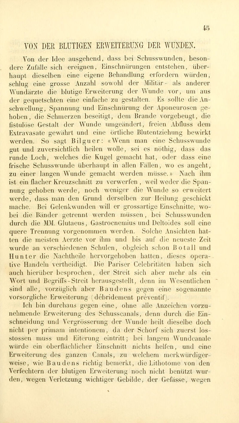 VON DER BLUTIGEN ERWEITERUNG DER WUNDEN. Von der Idee ausgehend, dass bei Schusswunden, beson- dere Zufälle sich ereignen, Einschnürungen entstehen, über- haupt dieselben eine eigene Behandlung erfordern würden, schlug eine grosse Anzahl sowohl der Militär- als anderer Wundärzte die blutige Erweiterung der Wunde vor, um aus der gequetschten eine einfache zu gestalten. Es sollte die An- schwellung, Spannung und Einschnürung der Aponeuroscn ge- hoben, die Schmerzen beseitigt, dem Brande vorgebeugt, die fistulöse Gestak der Wunde umgeändert, freien Abfluss dem Extravasate gewährt und eine örtliche Blutentziehung bewirkt werden. So sagt Bilguer: «Wenn man eine Schusswunde gut und zuversichtlich heilen wolle, sei es nöthig, dass das runde Loch, welches die Kugel gemacht hat, oder dass eine frische Schusswundc überhaupt in allen Fällen, wo es angeht, zu einer langen Wunde gemacht werden müsse.» Nach ihm ist ein flacher Kreuzschnitt zu verwerfen , weil weder die Span- nung gehoben werde, noch weniger die Wunde so erweitert werde, dass man den Grund derselben zur Heilung geschickt mache. Bei Gelenkwunden will er grossartige Einschnitte, w^o- b(M die Bänder getrennt werden müssen, bei Schusswunden durch die MM. Glutaeus, Gastrocnemius und Deltoides soll eine quere Trennung vorgenommen werden. Solche Ansichten hat- ten die meisten Aerzte vor ihm und bis auf die neueste Zeit wurde an verschiedenen Schulen, obgleich schon Botall und Hunter die Nachtheile hervorgehoben hatten, dieses opera- tive Handeln vertheidigt. Die Pariser Celebritäten haben sich auch hierüber besprochen, der Streit sich aber mehr als ein Wort und Begrilfs-Streit herausgestellt, denn im Wesentlichen sind alle, vorzüglich aber Baudens gegen eine sogenannte vorsorgliche Erweiterung fdebridement prcventif> Ich bin durchaus gegen eine, ohne alle Anzeichen vorzu- nehmende Erweiterung des Schusscanals, denn durch die Ein- schneidung und Vergrösserung der Wunde heilt dieselbe doch nicht per primam intentionem, da der Schorf sich zuerst los- stossen muss und Eiterung eintritt; bei langem Wundcanale würde ein oberflächlicher Einschnitt nichts helfen, und eine Erweiterung des ganzen Canals, zu welchem merkwürdiger- weise, wie Baudens richtig bemerkt, die Lithotome von den Verfechtern der blutigen Erweiterung noch nicht benützt wur- den, wegen Verletzung wichtiger Gebilde, der Gefässe, wegen