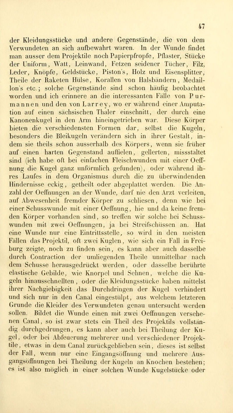 der Kleidungsstücke und andere Gegenstände, die von dem Verwundeten an sich aufbewahrt waren. In der Wunde findet man ausser dem Projektile noch Papierpfropfe, Pflaster, Stücke der Uniform, Watt, Leinwand, Fetzen seidener Tücher, Filz, Leder, Knöpfe, Geldstücke, Pistons, Holz und Eisensplitter, Theile der Raketen Hülse, Korallen von Halsbändern, Medail- lon's etc.; solche Gegenstände sind schon häufig beobachtet worden und ich erinnere an die interessanten Fälle von Pur- mannen und den von Larrey, wo er während einer Amputa- tion auf einen sächsischen Thaler einschnitt, der durch eine Kanonenkugel in den Arm hineingetrieben war. Diese Körper bieten die verschiedensten Formen dar, selbst die Kugeln, besonders die Bleikugeln verändern sich in ihrer Gestalt, in- dem sie theils schon ausserhalb des Körpers, wenn sie früher auf einen harten Gegenstand auffielen, gelierten, missstaltet sind (ich habe oft bei einfachen Fleischwunden mit einer Oeff- nung die Kugel ganz unförmlich gefunden), oder während ih- res Laufes in dem Organismus durch die zu überwindenden Hindernisse eckig, getheilt oder abgeplattet werden. Die An- zahl der Oeffnungen an der Wunde, darf nie den Arzt verleiten, auf Abwesenheit fremder Körper zu schliesen, denn wie bei einer Schusswunde mit einer OefFnung, hie und da keine frem- den Körper vorhanden sind, so trelFen wir solche bei Schuss- wunden mit zwei Oeffnungen, ja bei Streifschüssen an. Hat eine Wunde nur eine Eintrittsstelle, so wird in den meisten Fällen das Projektil, oft zwei Kuglen, wie sich ein Fall in Frei- burg zeigte, noch zu finden sein, es kann aber auch dasselbe durch Contraction der umliegenden Theile unmittelbar nach dem Schusse herausgedrückt werden, oder dasselbe berülirte elastische Gebilde, wie Knorpel und Sehnen, welche die Ku- geln hinausschnellten , oder die Kleidungsstücke haben mittelst ihrer Nachgiebigkeit das Durchdringen der Kugel verhindert und sich nur in den Canal eingestülpt, aus welchem letzteren Grunde die Kleider des Verwundeten genau untersucht werden sollen. Bildet die Wunde einen mit zwei Oeffnungen versehe- nen Canal, so ist zwar stets ein Theil des Projektils vollstän- dig durchgedrungen, es kann aber auch bei Theilung der Ku- gel, oder bei Abfeuerung mehrerer und verschiedener Projek- tile, etwas in dem Canal zurückgeblieben sein, dieses ist selbst der Fall, wenn nur eine Eingangsöffnung und mehrere Aus- gangsöffnungen bei Theilung der Kugeln an Knochen bestehen; es ist also möglich in einer solchen Wunde Kugelstücke oder