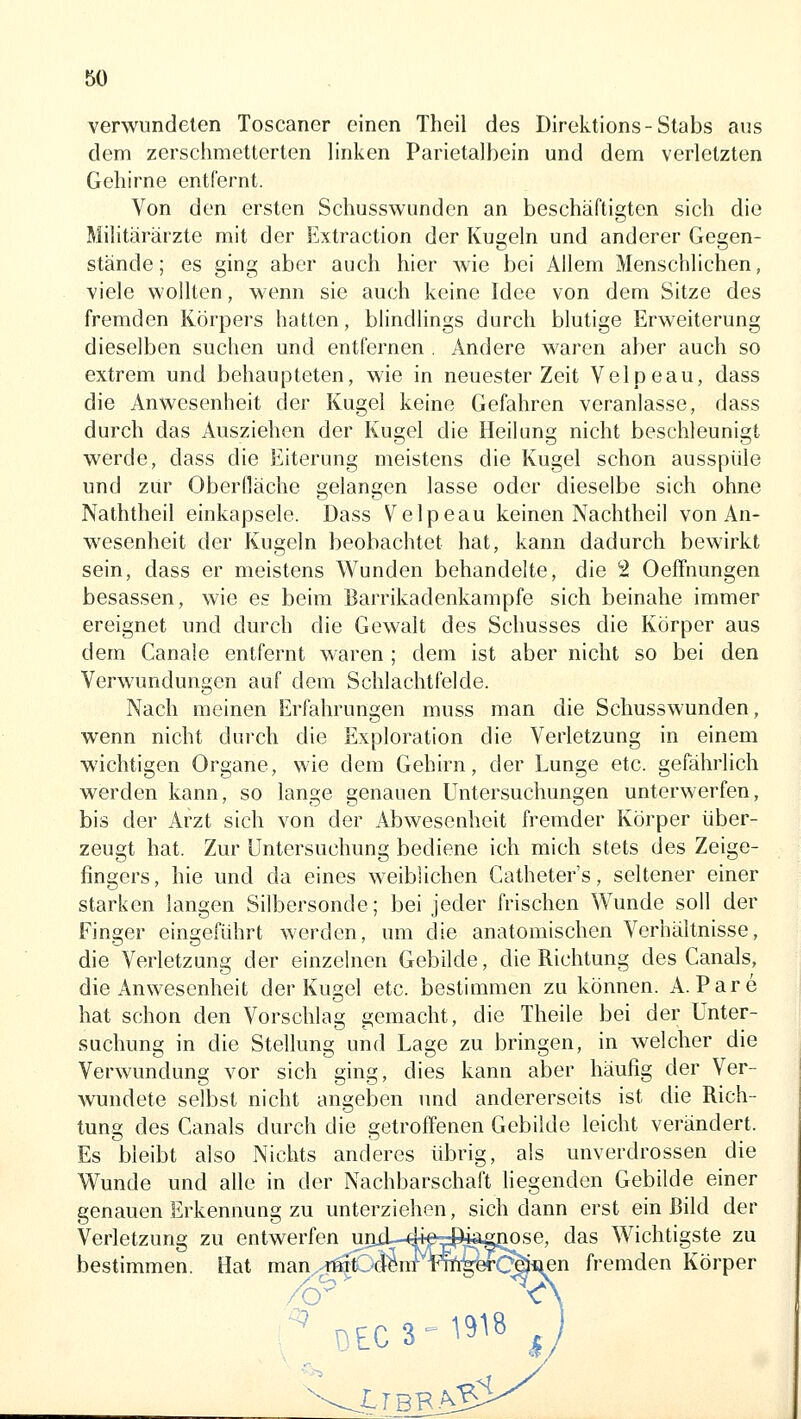 verwundeten Toscaner einen Theil des Direktions-Stabs aus dem zerschmetterten linken Parietalbein und dem verletzten Gehirne entfernt. Von den ersten Schusswunden an beschäftigten sich die Militärärzte mit der Extraction der Kugeln und anderer Gegen- stände; es ging aber auch hier wie bei Allem Menschlichen, viele wollten, wenn sie auch keine Idee von dem Sitze des fremden Körpers hatten, blindlings durch blutige Erweiterung dieselben suchen und entfernen , Andere waren aber auch so extrem und behaupteten, wie in neuester Zeit Velpeau, dass die Anwesenheit der Kugel keine Gefahren veranlasse, dass durch das Ausziehen der Kugel die Heilung nicht beschleunigt werde, dass die Eiterung meistens die Kugel schon ausspüle und zur Oberfläche gelangen lasse oder dieselbe sich ohne Naththeil einkapsele. Dass Velpeau keinen Nachtheil von An- wesenheit der Kugeln beobachtet hat, kann dadurch bewirkt sein, dass er meistens Wunden behandelte, die 2 OefFnungen besassen, wie es beim Barrikadenkampfe sich beinahe immer ereignet und durch die Gewalt des Schusses die Körper aus dem Canale entfernt waren ; dem ist aber nicht so bei den Verwundungen auf dem Schlachtfelde. Nach meinen Erfahrungen muss man die Schusswunden, wenn nicht durch die Exploration die Verletzung in einem wichtigen Organe, wie dem Gehirn, der Lunge etc. gefährlich werden kann, so lange genauen Untersuchungen unterwerfen, bis der Arzt sich von der Abwesenheit fremder Körper über- zeugt hat. Zur Untersuchung bediene ich mich stets des Zeige- fingers, hie und da eines weiblichen Catheter's, seltener einer starken langen Silbersonde; bei jeder frischen Wunde soll der Finger eingeführt werden, um die anatomischen Verhältnisse, die Verletzung der einzelnen Gebilde, die Richtung des Canals, die Anwesenheit der Kugel etc. bestimmen zu können. A. Pare hat schon den Vorschlag gemacht, die Theile bei der Unter- suchung in die Stellung und Lage zu bringen, in welcher die Verwundung vor sich ging, dies kann aber häufig der Ver- wundete selbst nicht angeben imd andererseits ist die Rich- tung des Canals durch die getrofTenen Gebilde leicht verändert. Es bleibt also Nichts anderes übrig, als unverdrossen die Wunde und alle in der Nachbarschaft hegenden Gebilde einer genauen Erkennung zu unterziehen, sich dann erst ein Bild der Verletzung zu entwerfen uaii-4+e™p4a^Jiose, das Wichtigste zu bestimmen. Hat man -miC4^iirTOi-^kCäi^^^ fremden Körper DEC