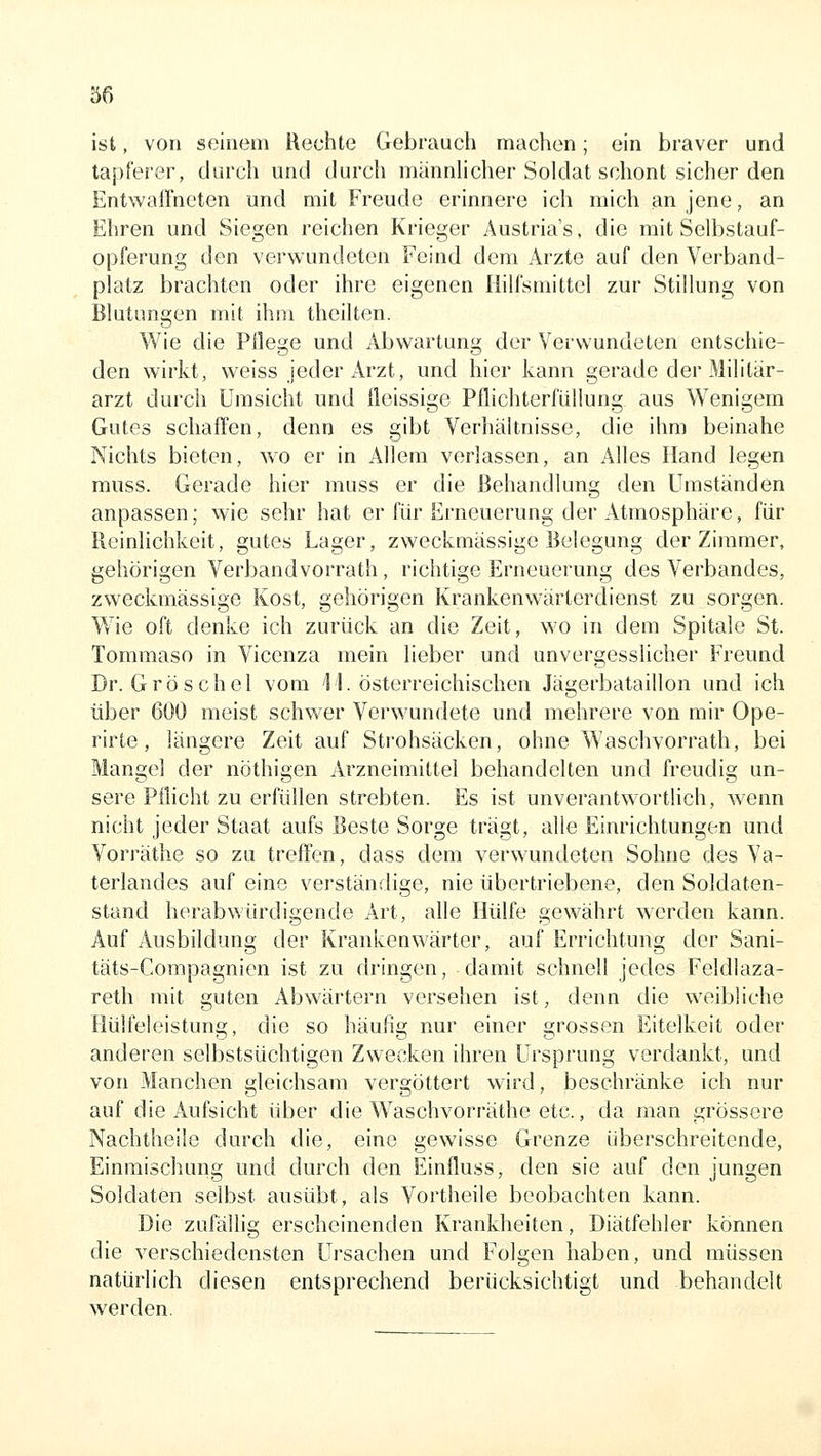 ist, von seinem Rechte Gebrauch machen; ein braver und tapferer, durch und durch männlicher Soldat schont sicher den Entwaffneten und mit Freude erinnere ich mich an jene, an Ehren und Siegen reichen Krieger Austria's, die mit Selbstauf- opferung den verwundeten Feind dem Arzte auf den Verband- platz brachten oder ihre eigenen Hilfsmittel zur Stillung von Blutungen mit ihm theilten. Wie die Pflege und Abwartung der Verwundeten entschie- den wirkt, weiss jeder Arzt, und hier kann gerade der Militär- arzt durch Umsicht und fleissige Pflichterfüllung aus Wenigem Gutes schaffen, denn es gibt Verhältnisse, die ihm beinahe Nichts bieten, wo er in Allem verlassen, an Alles Hand legen muss. Gerade hier muss er die Behandlung den Umständen anpassen; wie sehr hat er für Erneuerung der Atmosphäre, für Reinlichkeit, gutes Lager, zweckmässige Belegung der Zimmer, gehörigen Verbandvorrath, richtige Erneuerung des Verbandes, zweckmässige Kost, gehörigen Krankenwärterdienst zu sorgen. Wie oft denke ich zurück an die Zeit, wo in dem Spitale St. Tommaso in Vicenza mein lieber und unvergesslicher Freund Dr. Gröschel vom 11. österreichischen Jägerbataillon und ich über 600 meist schwer Verwundete und mehrere von mir Ope- rirte, längere Zeit auf Strohsäcken, ohne Waschvorrath, bei Mangel der nöthigen Arzneimittel behandelten und freudig un- sere Pflicht zu erfüllen strebten. Es ist unverantwortlich, wenn nicht jeder Staat aufs Beste Sorge trägt, alle Einrichtungen und Vorräthe so zu treffen, dass dem verwundeten Sohne des Va- terlandes auf eine verständige, nie übertriebene, den Soldaten- stand herabwürdigende Art, alle Hülfe gewährt werden kann. Auf Ausbildung der Krankenwärter, auf Errichtung der Sani- täts-Compagnien ist zu dringen, damit schnell jedes Feldlaza- reth mit euten Abwärtern versehen ist, denn die weibliche Hülfeleistuna;, die so häufle; nur einer grossen Eitelkeit oder anderen selbstsüchtigen Zwecken ihren Ursprung verdankt, und von Manchen gleichsam vergöttert wird, beschränke ich nur auf die Aufsicht über die Waschvorräthe etc., da man grössere Nachtheile durch die, eine gewisse Grenze überschreitende, Einmischung und durch den Einfluss, den sie auf den jungen Soldaten selbst ausübt, als Vortheile beobachten kann. Die zufällig erscheinenden Krankheiten, Diätfehler können die verschiedensten Ursachen und Folgen haben, und müssen natürlich diesen entsprechend berücksichtigt und behandelt werden.