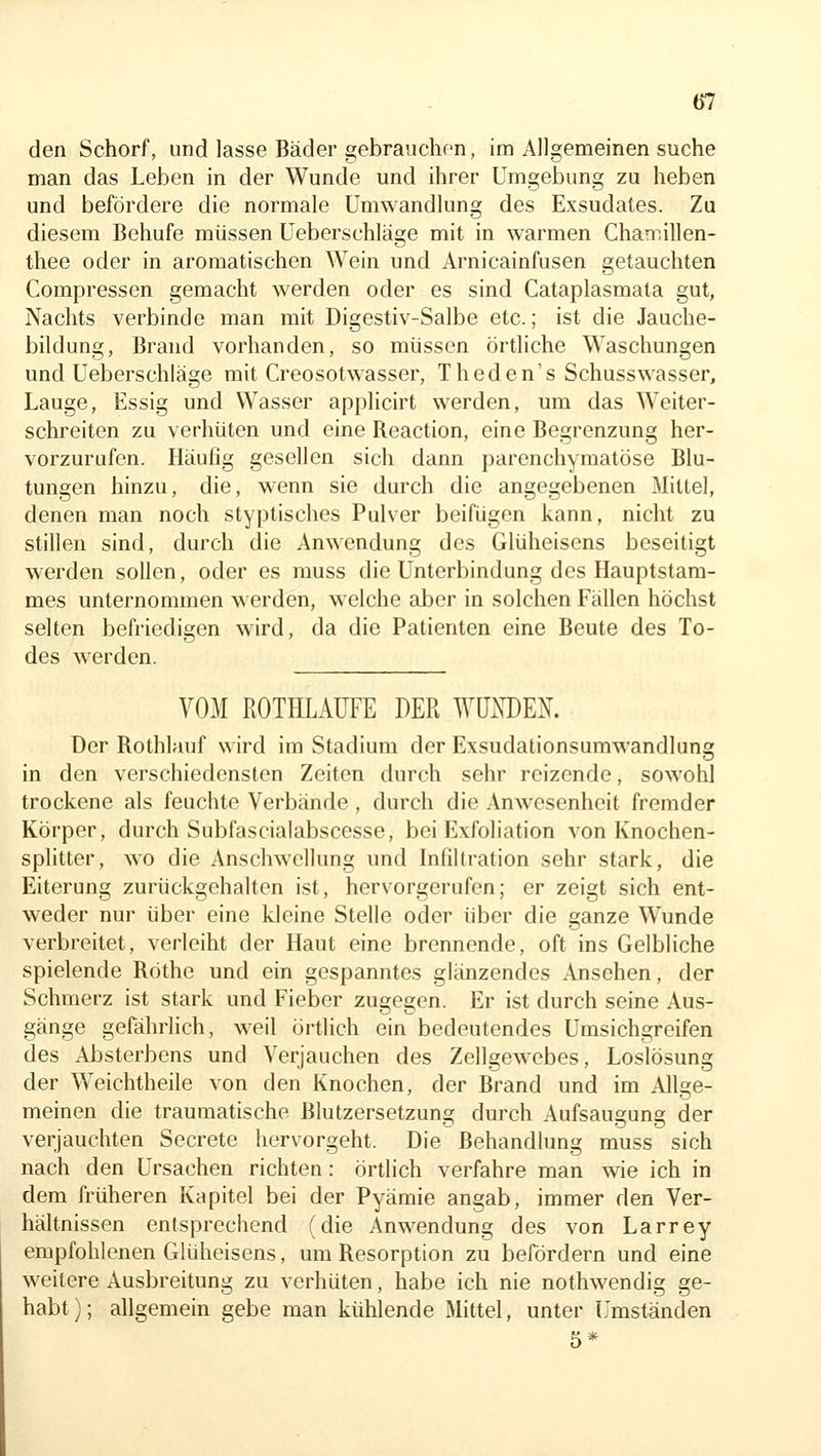 den Schorf, und lasse Bäder gebrauchen, im Allgemeinen suche man das Leben in der Wunde und ihrer Umgebung zu heben und befördere die normale Umwandlung des Exsudates. Za diesem Behufe müssen Ueberschläge mit in warmen Chan^.illen- thee oder in aromatischen Wein und Arnicainfusen getauchten Compressen gemacht werden oder es sind Cataplasmata gut, Nachts verbinde man mit Digestiv-Salbe etc.; ist die Jauche- bildung, Brand vorhanden, so müssen örtliche Waschungen und Ueberschläge mit Creosotwasser, Theden's Schusswasser, Lauge, Essig und Wasser applicirt werden, um das Weiter- schreiten zu verhüten und eine Reaction, eine Begrenzung her- vorzurufen. Häufig gesellen sich dann parenchymatöse Blu- tungen hinzu, die, wenn sie durch die angegebenen Mitlei, denen man noch styptisches Pulver beifügen kann, nicht zu stillen sind, durch die Anwendung des Glüheisens beseitigt werden sollen, oder es muss die Unterbindung des Hauptstam- mes unternommen w^erden, welche aber in solchen Fällen höchst selten befriedigen wird, da die Patienten eine Beute des To- des werden. VOM ROTHLAÜFE DER WÜXDEN. Der Rothlauf wird im Stadium der Exsudationsumwandlung in den verschiedensten Zeiten durch sehr reizende, sowohl trockene als feuchte Verbände , durch die Anwesenheit fremder Körper, durch Subfascialabscesse, bei Exfoliation von Knochen- splitter, wo die Anschwellung und Infiltration sehr stark, die Eiterung zurückgehalten ist, hervorgerufen; er zeigt sich ent- weder nur über eine kleine Stelle oder über die ganze Wunde verbreitet, verleiht der Haut eine brennende, oft ins Gelbliche spielende Röthe und ein gespanntes glänzendes Ansehen, der Schmerz ist stark und Fieber zugegen. Er ist durch seine Aus- gänge gefährlich, weil örtlich ein bedeutendes Umsichgreifen des Absterbens und Verjauchen des Zellgewebes, Loslösung der Weichtheile von den Knochen, der Brand und im Allge- meinen die traumatische Blutzersetzung durch Aufsaugung der verjauchten Secrete hervorgeht. Die Behandlung muss sich nach den Ursachen richten: örtlich verfahre man wie ich in dem früheren Kapitel bei der Pyämie angab, immer den Ver- hältnissen entsprechend (die Anwendung des von Larrey empfohlenen Glüheisens, um Resorption zu befördern und eine weitere Ausbreitung zu verhüten, habe ich nie nothwendig ge- habt); allgemein gebe man kühlende Mittel, unter L'mständen 5*