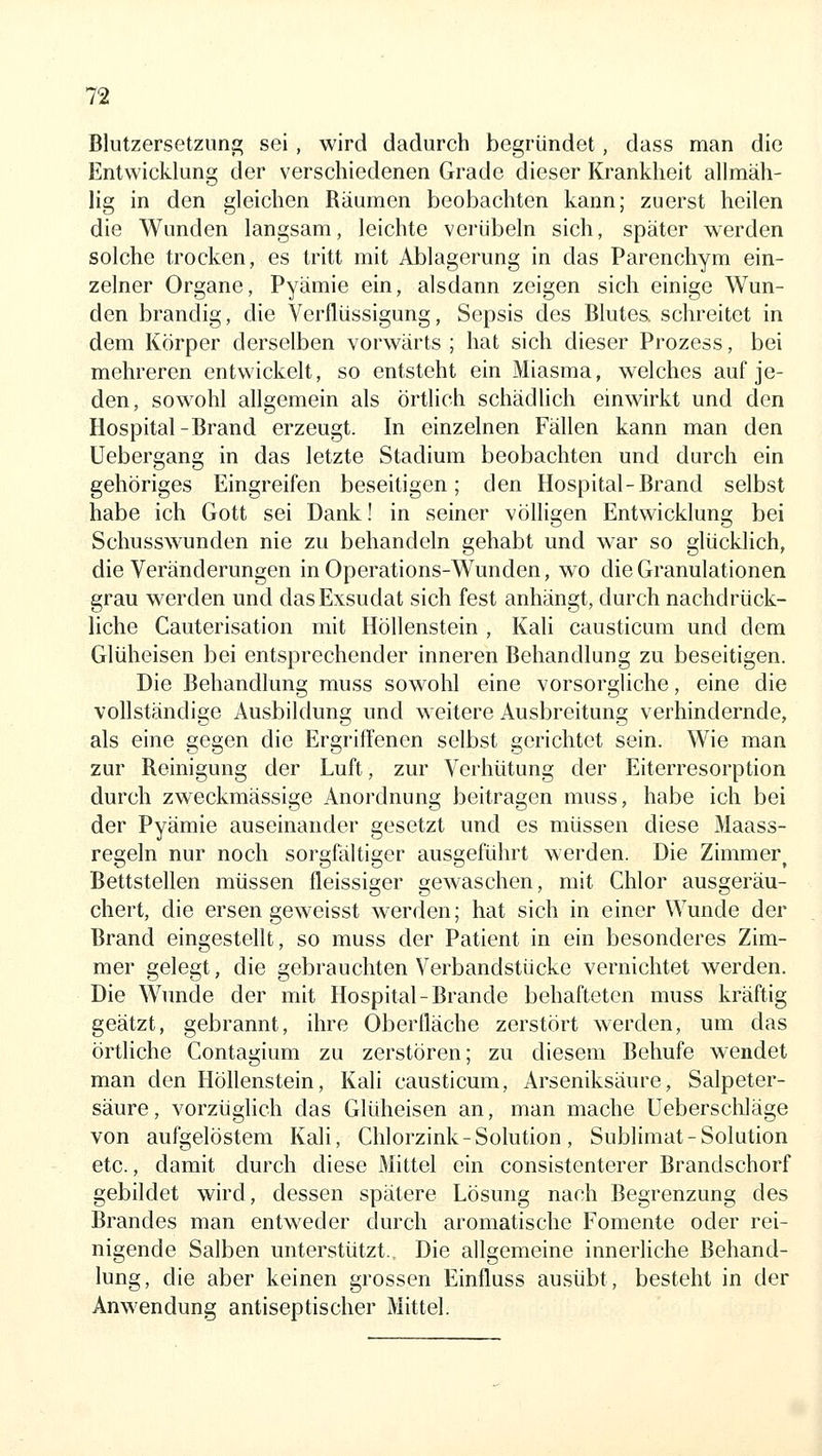 Blutzersetzuna; sei , wird dadurch begründet, dass man die Entwicklung der verschiedenen Grade dieser Krankheit allmäh- lig in den gleichen Räumen beobachten kann; zuerst heilen die Wunden langsam, leichte verübeln sich, später werden solche trocken, es tritt mit Ablagerung in das Parenchym ein- zelner Organe, Pyämie ein, alsdann zeigen sich einige Wun- den brandig, die Verflüssigung, Sepsis des Blutes, schreitet in dem Körper derselben vorwärts; hat sich dieser Prozess, bei mehreren entwickelt, so entsteht ein Miasma, welches auf je- den, sow^ohl allgemein als örtlich schädlich einwirkt und den Hospital-Brand erzeugt. In einzelnen Fällen kann man den Uebergang in das letzte Stadium beobachten und durch ein gehöriges Eingreifen beseitigen; den Hospital-Brand selbst habe ich Gott sei Dank! in seiner völligen Entwicklung bei Schusswunden nie zu behandeln gehabt und w'ar so glücklich, die Veränderungen in Operations-Wunden, wo die Granulationen grau werden und das Exsudat sich fest anhängt, durch nachdrück- liche Cauterisation mit Höllenstein , Kali causticum und dem Glüheisen bei entsprechender inneren Behandlung zu beseitigen. Die Behandlung muss sowohl eine vorsorgliche, eine die vollständige Ausbildung und weitere Ausbreitung verhindernde, als eine gegen die Ergriffenen selbst gerichtet sein. Wie man zur Reinigung der Luft, zur Verhütung der Eiterresorption durch zweckmässige Anordnung beitragen muss, habe ich bei der Pyämie auseinander gesetzt und es müssen diese Maass- regeln nur noch sorgfältiger ausgeführt werden. Die Zimmer^ Bettstellen müssen fleissiger gewaschen, mit Chlor ausgeräu- chert, die ersen geweisst werden; hat sich in einer Wunde der Brand eingestellt, so muss der Patient in ein besonderes Zim- mer gelegt, die gebrauchten Verbandstücke vernichtet werden. Die Wunde der mit Hospital-Brande behafteten muss kräftig geätzt, gebrannt, ihre Oberfläche zerstört werden, um das örtliche Contagium zu zerstören; zu diesem Behufe wendet man den Höflenstein, Kali causticum, Arseniksäure, Salpeter- säure, vorzüglich das Glüheisen an, man mache Ueberschläge von aufgelöstem Kali, Chlorzink - Solution , Sublimat-Solution etc., damit durch diese Mittel ein consistenterer Brandschorf gebildet wird, dessen spätere Lösung nach Begrenzung des Brandes man entweder durch aromatische Fomente oder rei- nigende Salben unterstützt.. Die allgemeine innerliche Behand- lung, die aber keinen grossen Einfluss ausübt, besteht in der Anwendung antiseptischer Mittel.