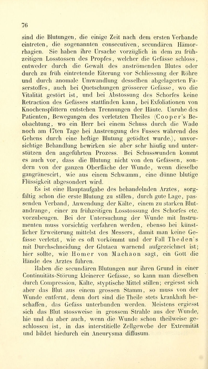 sind die Blutungen, die einige Zeit nach dem ersten Verbände eintreten, die sogenannten consecutiven, secundären Hämor- rhagien. Sie haben ihre Ursache vorzüglich in dem zu früh- zeitigen Losstossen des Propfes, welcher die Gefässe schloss, entweder durch die Gewalt des anströmenden Blutes oder durch zu ft'üh eintretende Eiterung vor Schliessung der Röhre und durch anomale Umwandlung desselben abgelagerten Fa- serstoffes, auch bei Quetschungen grösserer Gefässe, wo die Vitalität gestört ist, und bei Abstossung des Schorfes keine Retraction des Gefässes stattfinden kann, bei Exfoliationen von Knochensplittern entstehen Trennungen der Häute. Unruhe des Patienten, Bewegungen des verletzten Theiles (Cooper's Be- o])achtung, wo ein Herr bei einem Schuss durch die Wade noch am ITten Tage bei Anstrengung des Fusses während des Gehens durch eine heftige Blutung getödtet wurde.), unvor- sichtige Behandlung bewirken sie aber sehr häufig und unter- stützen den angeführten Prozess. Bei Schusswunden kommt es auch vor, dass die Blutung nicht von den Gefässen, son- dern von der ganzen Oberfläche der Wunde, wenn dieselbe gangränescirt, wie aus einem Schwamm, eine dünne blutige Flüssigkeit abgesondert wird. Es ist eine Hauptaufgabe des behandelnden Arztes, sorg- fältig schon die erste Blutung zu stillen, durch gute Lage, pas- senden Verband, Anwendung der Kälte, einem zu starken Blut- andrange, einer zu frühzeitigen Losstossung des Schorfes etc. vorzubeugen. Bei der Untersuchung .der Wunde mit Instru- menten muss vorsichtig verfahren werden, ebenso bei künst- licher Erweiterung mittelst des Messers, damit man keine Ge- fässe verletzt, wie es oft vorkömmt und der Fall Theden's mit Durchschneidung der Glutaea warnend aufgezeichnet ist; hier sollte, wie Homer von Machaon sagt, ein Gott die Hände des Arztes führen. Haben die secundären Blutunsen nur ihren Grund in einer Continuitäts-Störung kleinerer Gefässe, so kann man dieselben durch Compression, Kälte, styptische Mittel stillen; ergiesst sich aber das Blut aus einem grossen Stamm, so muss von der Wunde entfernt, denn dort sind die Theile stets krankhaft be- schaffen, das Gefäss unterbunden werden. Meistens ergiesst sich das Blut stossweise in grossem Strahle aus der Wunde, hie und da aber auch, wenn die Wunde schon theilweise ge- schlossen ist, in das interstitielle Zellgewebe der Extremität und bildet hiedurch ein Aneurysma diffusum.