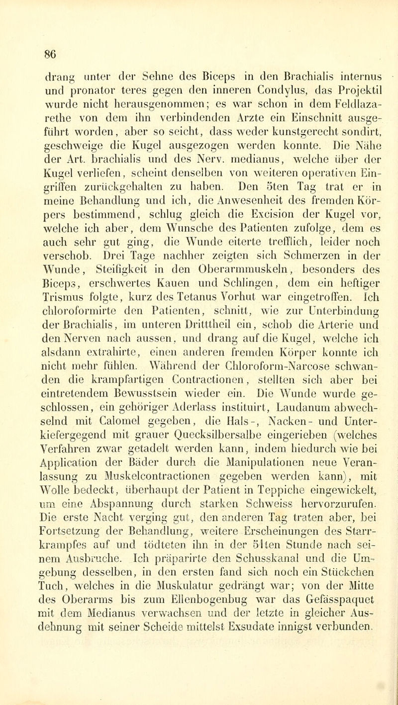 drang unter der Sehne des Biceps in den Brachialis internus und Pronator teres gegen den inneren Condylus, das Projektil wurde nicht herausgenommen; es war schon in dem Feldlaza- rethe von dem ihn verbindenden Arzte ein Einschnitt ausge- führt worden, aber soseicht, dass weder kunstgerecht sondirt, geschweige die Kugel ausgezogen werden konnte. Die Nähe der Art. brachialis und des Nerv, medianus, welche über der Kugel verliefen, scheint denselben von weiteren operativen Ein- griffen zurückgehalten zu haben. Den oten Tag trat er in meine Behandlung und ich, die Anwesenheit des fremden Kör- pers bestimmend, schlug gleich die Excision der Kugel vor, welche ich aber, dem Wunsche des Patienten zufolge, dem es auch sehr gut ging, die Wunde eiterte trefflich, leider noch verschob. Drei Tage nachher zeigten sich Schmerzen in der Wunde, Steifigkeit in den Oberarmmuskeln, besonders des Biceps, erschwertes Kauen und Schlingen, dem ein heftiger Trismus folgte, kurz des Tetanus Vorhat w^ar eingetroffen. Ich chloroformirte den Patienten, schnitt, wie zur Unterbindung der Brachialis, im unteren Dritttheil ein, schob die Arterie und den Nerven nach aussen, und drang auf die Kugel, welche ich alsdann extrahirte, einen anderen fremden Körper konnte ich nicht mehr fühlen. Während der Chloroform-Narcose schwan- den die krampfartigen Contractionon, stellten sich aber bei eintretendem Bewusstsein wieder ein. Die Wunde wurde ge- schlossen, ein gehöriger Aderlass instituirt, Laudanum abwech- selnd mit Calomel gegeben, die Hals-, Nacken- und üuter- kiefergegend mit grauer Quecksilbersalbe eingerieben (welches Verfahren zwar getadelt werden kann, indem hiedurch wie bei Application der Bäder durch die Manipulationen neue Veran- lassung zu Muskelcontractionen gegeben werden kann), mit Wolle bedeckt, überhaupt der Patient in Teppiche eingewickelt, um eine Abspannung durch starken Schweiss hervorzurufen. Die erste Nacht verging gut, den anderen Tag traten aber, bei Fortsetzung der Behandlung, weitere Erscheinungen des Starr- krampfes auf und tödteten ihn in der Slten Stunde nach sei- nem Ausbruche. Ich präparirte den Schusskanal und die Um- gebung desselben, in den ersten fand sich noch ein Stückchen Tuch, welches in die Muskulatur gedrängt war; von der Mitte des Oberarms bis zum Ellenbogenbug war das Gefässpaquet mit dem Medianus verwachsen und der letzte in gleicher Aus^ dehnung mit seiner Scheide mittelst Exsudate innigst verbunden.