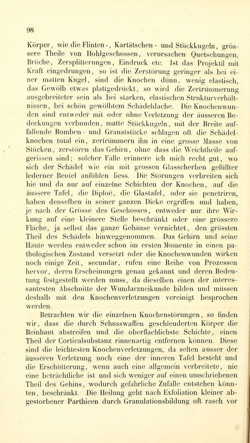 Körper, wie die Flinten-, Kartätschen- und Stückkugeln, grös- sere Theile von Holilgeschossen, verursachen Quetschungen, Brüche, Zersplitterungen, Eindruck etc. Ist das Projektil mit Kraft eingedrungen, so ist die Zerstörung geringer als bei ei- ner matten Kugel, sind die Knochen dünn, wenig elastisch, das Gewölb etwas plattgedrückt, so wird die Zertrümmerung ausgebreiteter sein als bei starken, elastischen Strukturverhält- nissen, bei schön gewölbtem Schädeldache. Die Knochenwun- den sind entweder mit oder ohne Verletzung der äusseren Be- deckungen verbunden, matte Stückkugeln, mit der Breite auf- fallende Bomben- und Granatstücke schlagen oft die Schädel- knochen total ein, zertrümmern ihn in eine grosse Masse von Stücken, zerstören das Gehirn, ohne dass die Weichtheile auf- gei'issen sind; solcher Fälle erinnere ich mich recht gut, wo sich der Schädel wie ein mit grossen Glasscherben gefüllter lederner Ben Lei anfühlen liess. Die Störungen verbreiten sich hie und da nur auf einzelne Schichten der Knochen, auf die äussere Tafel, die Diploe, die Glastafel, oder sie penetriren, haben denselben in seiner ganzen Dicke ergriffen und haben, je nach der Grösse des Geschosses, entweder nur ihre Wir- kung auf eine kleinere Stelle beschränkt oder eine grössere Fläche, ja selbst das ganze Gehäuse vernichtet, den grössten Theil des Schädels hinweggenommen. Das Gehirn und seine Häute werden entweder schon im ersten Momente in einen pa- thologischen Zustand versetzt oder die Knochenwunden wirken noch einige Zeit, secundär, rufen eine Reihe von Prozessen hervor, deren Erscheinungen genau gekannt und deren Bedeu- tung festgestellt werden muss, da dieselben einen der interes- santesten Abschnitte der Wundarzneikunde bilden und müssen deshalb mit den Knochenverletzungen vereinigt besprochen werden. Betrachten wir die einzelnen Knochenstörungen, so finden wir, dass die durch Schusswaffen geschleuderten Körper die Beinhaut abstreifen und die oberflächlichste Schichte, einen Theil der Corticalsubstanz rinnenartig entfernen können. Diese sind die leichtesten Knochenverletzungen, da selten ausser der äusseren Verletzung noch eine der inneren Tafel besteht und die Erschütterung, wenn auch eine allgemein verbreitete, nie eine beträchtliche ist und sich weniger auf einen umschriebenen Theil des Gehins, wodurch gefährliche Zufälle entstehen könn- ten , beschränkt. Die Heilung geht nach Exfoliation kleiner ab- gestorbener Parthieen durch Granulationsbildung oft rasch vor