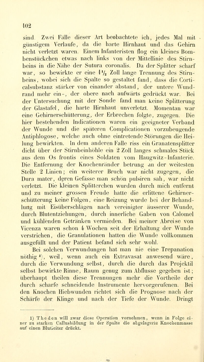 sind. Zwei Fälle dieser Art beobachtete ich, jedes Mal mit günstigem Verlaufe, da die harte Hirnhaut und das Gehirn nicht verletzt waren. Einem Infanteristen flog ein kleines Bom- benstückchen etwas nach links von der Mittellinie des Stirn- beins in die Nähe der Sutura coronalis. Da der Splitter scharf war, so bewirkte er eine ] V2 Zoll lange Trennung des Stirn- beins, wobei sich die Spalte so gestaltet fand, dass die Corti- calsubstanz stärker von einander abstand, der untere Wund- rand mehr ein-, der obere nach aufwärts gedrückt war. Bei der Untersuchung mit der Sonde fand man keine Splitterung der Glastafel, die harte Hirnhaut unverletzt. Momentan war eine Gehirnerschütterung, der Erbrechen folgte, zugegen. Die hier bestehenden hidicationen waren ein geeigneter Verband der Wunde und die späteren Complicationen vorzubeugende Antiphlogose, welche auch ohne eintretende Störungen die Hei- lung bewirkten. In dem anderen Falle riss ein Granatensplitter dicht über der Stirnbeinhöhle ein 2 Zoll langes schmales Stück aus dem Os frontis eines Soldaten vom Haugwitz-Infanterie. Die Entfernung der Knochenränder betrung an der weitesten Stelle 2 Linien; ein weiterer Bruch war nicht zugegen, die Dura mater, deren Gefässe man schön pulsiren sah, war nicht verletzt. Die kleinen Splitterchen wurden durch mich entfernt und zu meiner grossen Freude hatte die erlittene Gehirner- schütterung keine Folgen, eine Reizung wurde bei der Behand- lung mit Eisüberschlägen nach vereinigter äusserer Wunde, durch Blutentziehungen, durch innerliche Gaben von Calomel und kühlenden Getränken vermieden. Bei meiner Abreise von Vicenza waren schon 4 Wochen seit der Erhaltung der Wunde verstrichen, die Granulationen hatten die Wunde vollkommen ausgefüllt und der Patient befand sich sehr wohl. Bei solchen Verwundungen hat man nie eine Trepanation nöthig ^), weil, wenn auch ein Extravasat anwesend wäre , durch die Verwundung selbst, durch die durch das Projektil selbst bewirkte Rinne, Raum genug zum Abflüsse gegeben ist; überhaupt theilen diese Trennungen mehr die Vortheile der durch scharfe schneidende Instrumente hervorgerufenen. Bei den Knochen Hiebwunden richtet sich die Prognose nach der Schärfe der Khnge und nach der Tiefe der Wunde. Dringt 1) The den will zwar diese Operation vornehmen, wenn in Folge ei- ner zu starken Callusbildung in der Spalte die atgelagerte Knochenmasse auf einen Blutieiter drückt.