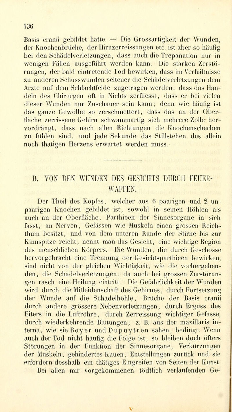 Basis cranii gebildet hatte. — Die Grossartigkeit der Wunden, der Knocbenbrüche, der Hirnzerreissungen etc. ist aber so häufig bei den Schädelverletzungen, dass auch die Trepanation nur in wenigen Fällen ausgeführt werden kann. Die starken Zerstö- rungen, der bald eintretende Tod bewirken, dass im Verhältnisse zu anderen Schusswunden seltener die Schädelverletzungen dem Arzte auf dem Schlachtfelde zugetragen werden, dass das Han- deln des Chirurgen oft in Nichts zertliesst, dass er bei vielen dieser Wunden nur Zuschauer sein kann; denn wie häufig ist das ganze Gewölbe so zerschmettert, dass das an der Ober- fläche zerrissene Gehirn schwaramartig sich mehrere Zolle her- vordrängt, dass nach allen Richtungen die Knochenscherben zu fühlen sind, und jede Sekunde das Stillstehen des allein noch thätigen Herzens erwartet werden rauss. B. VON DEN WUNDEN DES GESICHTS DURCH FEUER- WAFFEN. Der Theil des Kopfes, welcher aus 6 paarigen und 2 un- paarigen Knochen gebildet ist, sowohl in seinen Höhlen als auch an der Oberfläche, Parthieen der Sinnesorgane in sich fasst, an Nerven, Gefässen wie Muskeln einen grossen Reich- thum besitzt, und von dem unteren Rande der Stirne bis zur Kinnspitze reicht, nennt man das Gesicht, eine wichtige Region des menschlichen Körpers. Die Wunden, die durch Geschosse hervorgebracht eine Trennung der Gesichtsparlhieen bewirken, sind nicht von der gleichen Wichtigkeit, wie die vorhergehen- den, die Schädelverletzungen, da auch bei grossen Zerstörun- gen rasch eine Heilung eintritt. Die Gefährlichkeit der Wunden wird durch die Mitleidenschaft des Gehirnes, durch Fortsetzung der Wunde auf die Schädelhöhle, Brüche der Basis cranii durch andere grössere Nebenverletzungen, durch Erguss des Eiters in die Luftröhre, durch Zerreissung wichtiger Gefässe, durch wiederkehrende Blutungen, z. B. aus der maxillaris in- terna, wie sie Boyer und Dupuytren sahen, bedingt. Wenn auch der Tod nicht häufig die Folge ist, so bleiben doch öfters Störungen in der Funktion der Sinnesorgane, Verkürzungen der Muskeln, gehindertes Kauen, Entstellungen zurück und sie erfordern desshalb ein thätiges Eingreifen von Seiten der Kunst. Bei allen mir vorgekommenen tödtlich verlaufenden Ge-