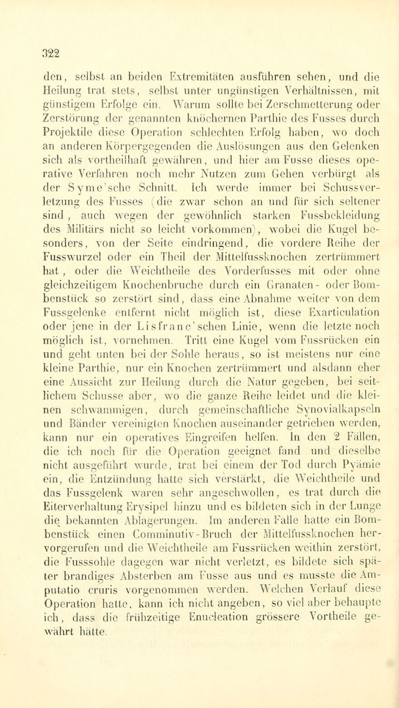 den, selbst an beiden Extremitäten ausführen sehen, und die Heilung trat stets, selbst unter ungünstigen Verhältnissen, mit günstigem Erfolge ein. Warum sollte bei Zerschmetterung oder Zerstörung der genannten knöchernen Parthie des Fusses durch Projektile diese Operation schlechten Erfolg haben, wo doch an anderen Körpergegenden die Auslösungen aus den Gelenken sich als vortheilhaft gewähren, und hier am Fusse dieses ope- rative Verfahren noch mehr Nutzen zum Gehen verbürgt als der Syme'sche Schnitt. Ich werde immer bei Schussver- letzung des Fusses (die zwar schon an und für sich seltener sind , auch wegen der gewöhnlich starken Fussbekleidung des Militärs nicht so leicht vorkommen), wobei die Kugel be- sonders, von der Seite eindringend, die vordere Reihe der Fusswurzel oder ein Theil der Mittelfussknochen zertrümmert hat , oder die Weichtheile des Vorderfusses mit oder ohne gleichzeitigem Knochenbruche durch ein Granaten- oder Bom- benstück so zerstört sind, dass eine Abnahme weiter von dem Fussgelenke entfernt nicht möglich ist, diese Exarticulation oder jene in der Lisfranc'sehen Linie, wenn die letzte noch möglich ist, vornehmen. Tritt eine Kugel vom Fussrücken ein und geht unten bei der Sohle heraus, so ist meistens nur eine kleine Parthie, nur ein Knochen zertrümmert und alsdann eher eine Aussicht zur Heilung durch die Natur gegeben, bei seit- lichem Schusse aber, wo die ganze Reihe leidet und die klei- nen schwammigen, durch gemeinschaftliche Synovialkapseln und Bänder vereinigten Knochen auseinander getrieben werden, kann nur ein operatives Eingreifen helfen. In den 2 Fällen, die ich noch für die Operation geeignet fand und dieselbe nicht ausgeführt wurde, trat bei einem der Tod durch Pyämie ein, die Entzündung hatte sich verstärkt, die Weichtheile und das Fussgelenk waren sehr angeschwollen, es trat durch die Eiterverhaltung Erysipel hinzu und es bildeten sich in der Lunge die bekannten Ablagerungen. Im anderen Falle hatte ein Bom- benstück einen Coraminutiv-Bruch der Mittelfussknochen her- vorgerufen und die Weichtheile am Fussrücken w^eithin zerstört, die Fusssohle dagegen war nicht verletzt, es bildete sich spä- ter brandiges Absterben am Fusse aus und es musste die Am- putatio cruris vorgenommen werden. Welchen Verlauf diese Operation hatte, kann ich nicht angeben, so viel aber behaupte ich, dass die frühzeitige Enucleation grössere Vortheile ge- währt hätte.