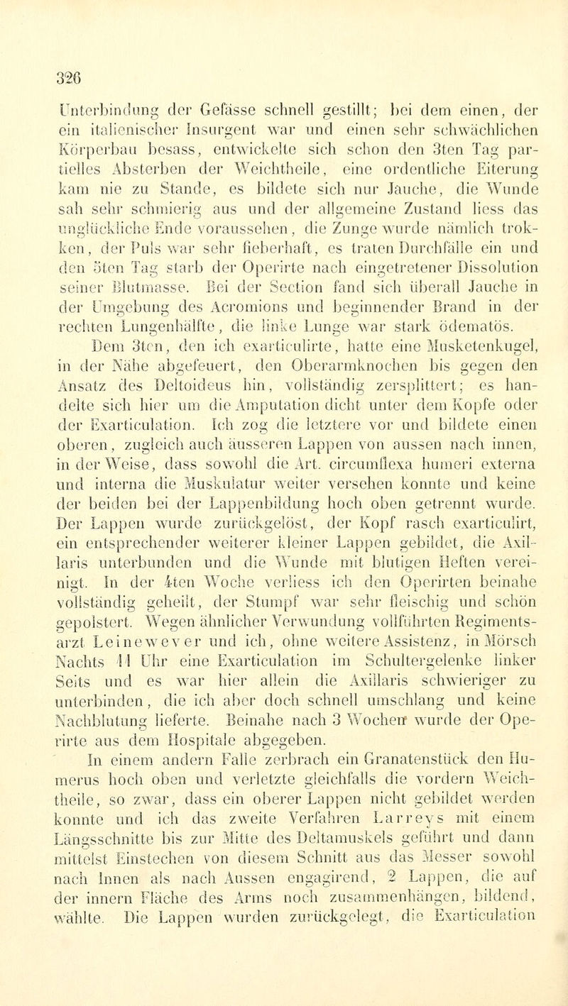 Unterbindung der Gefässe schnell gestillt; bei dem einen, der ein italienischer Insurgent war und einen sehr schwächlichen Körperbau besass, entwickelte sich schon den 3ten Tag par- tielles Absterben der Weichtheile, eine ordentliche Eiterung kam nie zu Stande, es bildete sich nur Jauche, die Wunde sah sehr schmierig aus und der allgemeine Zustand liess das unglückliche Ende voraussehen, die Zunge wurde nämlich trok- ken, der Puls war sehr fieberhaft, es traten Durchfälle ein und den 5ten Tag starb der Operirte nach eingetretener Dissolution seiner Blutmasse. Bei der Section fand sich überall Jauche in der Umgebung des Acromions und beginnender Brand in der rechten Lungenhälfte, die linke Lunge M'ar stark ödematös. Dem 3tcn, den ich exarticulirte, hatte eine Musketenkugel, in der Nähe abgefeuert, den Oberarmknochen bis gegen den Ansatz des Deltoideus hin, vollständig zersplittert; es han- delte sich hier um die Amputation dicht unter dem Kopfe oder der Exarticulation. Ich zog die letztere vor und bildete einen oberen, zugleich auch äusseren Lappen von aussen nach innen, in der Weise, dass sowohl die Art. circumflexa humeri externa und interna die Muskulatur weiter versehen konnte und keine der beiden bei der Lappenbildung hoch oben getrennt wurde. Der Lappen wurde zurückgelöst, der Kopf rasch exarticulirt, ein entsprechender weiterer kleiner Lappen gebildet, die Axil- laris unterbunden und die Wunde mit blutigen Heften verei- nigt. In der 4ten Woche verliess ich den Operirten beinahe vollständig geheilt, der Stumpf war sehr fleischig und schön gepolstert. Wegen ähnlicher Verwundung vollführten Regiments- arzt Leinewever und ich, ohne weitere Assistenz, in Morsch Nachts 'M Uhr eine Exarticulation im Schultergelenke linker Seits und es war hier allein die Axillaris schwieriger zu unterbinden, die ich aber doch schnell umschlang und keine Nachblutung lieferte. Beinahe nach 3 Wochenf wurde der Ope- rirte aus dem Hospitale abgegeben. In einem andern Falle zerbrach ein Granatenstück den Hu- merus hoch oben und verletzte gleichfalls die vordem Weich- theile, so zwar, dass ein oberer Lappen nicht gebildet werden konnte und ich das zweite Verfahren Larreys mit einem Längsschnitte bis zur Mitte des Deltamuskels geführt und dann mittelst Einstechen von diesem Schnitt aus das Messer sowohl nach Innen als nach Aussen engagirend, 2 Lappen, die auf der Innern Fläche des Arms noch zusammenhängen, bildend, wählte. Die Lappen wurden zurückgelegt, die Exarticulation