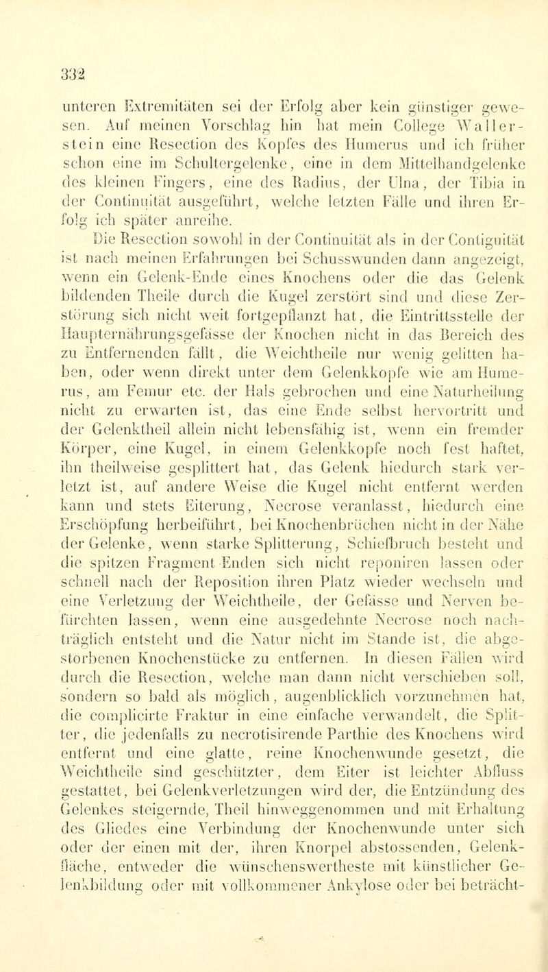 unteren Exti'em[täten sei der Erfolg aber kein günstiger gewe- sen. Auf meinen Vorschlag hin hat mein College Waller- stein eine Resection des Kopfes des Humerus und ich fiiiher schon eine im Schultergelenke, eine in dem Mittelhandgelenkc des kleinen Fingers, eine des Radius, der Ulna, der fibia in der Continuitcit ausgeführt, welche letzten Fälle und ihren Er- folg ich später anreihe. Die Resection sowohl in der Continuität als in der Contiguität ist nach meinen Erfahrungen bei Schusswunden dann angezeigt, wenn ein Gelenk-Ende eines Knochens oder die das Gelenk bildenden Theile durch die Kugel zerstört sind und diese Zer- störung sich nicht weit fortgepflanzt hat, die Eintrittsstelle der Haupternährungsgefässe der Knochen nicht in das Bereich des zu Entfernenden fällt, die Weichtheile nur wenig gelitten ha- ben, oder wenn direkt unter dem Gelenkkopfe wie am Hume- rus, am Femur etc. der Hals gebrochen und eine Naturheilimg nicht zu erwarten ist, das eine Ende selbst hervortritt und der Gelenktheil allein nicht lebensfähig ist, wenn ein fremder Körper, eine Kugel, in einem Gelenkkopfe noch fest haftet, ihn theilweise gesplittert hat, das Gelenk hiedurch stark ver- letzt ist, auf andere Weise die Kugel nicht entfernt werden kann und stets Eiterung, Necrose veranlasst, hiedurch eine Erschöpfung herbeiführt, bei Knochenbrüchen nicht in der Nähe der Gelenke, v^enn starke Splitterung, Schiefbruch besteht und die spitzen Fragment Enden sich nicht reponiren lassen oder schnell nach der Reposition ihren Platz wieder wechseln und eine Verletzung der Weichtheile, der Gefässe und Nerven be- fürchten lassen, wenn eine ausgedehnte Necrose noch nacli- träglich entsteht und die Natur nicht im Stande ist, die abge- storbenen Knochenstücke zu entfernen. In diesen Fällen wird durch die Resection, welche man dann nicht verschieben soll, sondern so bald als möglich, augenblicklich vorzunehmen hat, die complicirte Fraktur in eine einfache verwandelt, die Split- ter, die jedenfalls zu necrotisirende Parthie des Knochens wird entfernt und eine glatte, reine Knochenwunde gesetzt, die Weichtheile sind geschützter, dem Eiter ist leichter Abfluss gestattet, bei Gelenkverletzungen wird der, die Entzündung des Gelenkes steigernde, Theil hinweggenommen und mit Erhaltung des Gliedes eine Verbindung der Knochenwunde unter sich oder der einen mit der, ihren Knorpel abstossenden, Gelenk- fläche, entweder die wünschenswertheste mit künstlicher Ge- lenkbildung oder mit vollkommener Ankylose oder bei beträcht-