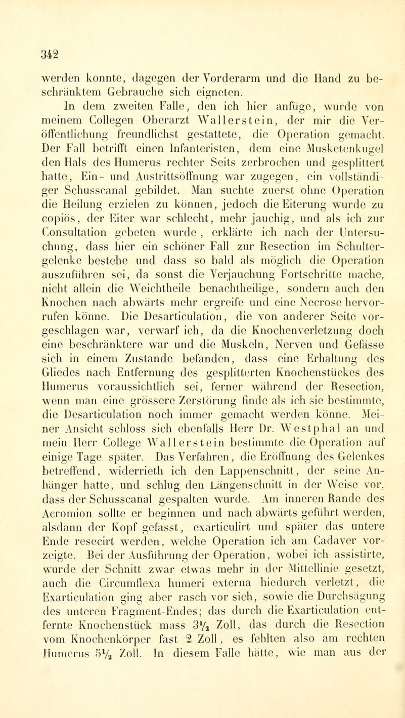 werden konnte, dagegen der Vorderarm und die Hand zu be- schränktem Gebrauche sich eigneten. In dem zweiten Falle, den ich hier anfüge, wurde von meinem Collegen Oberarzt Waller st ein, der mir die Ver- öffentlichung freundlichst gestattete, die Operation gemacht. Der Fall betrifft einen Infanteristen, dem eine Musketenkugel den Hals des Humerus rechter Seits zerbrochen und gesplittert hatte, Ein- und Austrittsöffnung war zugegen, ein vollständi- ger Schusscanal gebildet. Man suchte zuerst ohne Operation die Heilung erzielen zu können, jedoch die Eiterung wurde zu copiös, der Eiter war schlecht, mehr jauchig, und als ich zur Consultation gebeten wurde , erklärte ich nach der Untersu- chung, dass hier ein schöner Fall zur Resection im Schulter- gelenke bestehe und dass so bald als möglich die Operation auszuführen sei, da sonst die Verjauchung Fortschritte mache, nicht allein die Weichtheile benachtheilige, sondern auch den Knochen nach abwärts mehr ergreife und eine Necrose hervor- rufen könne. Die Desarticulation, die von anderer Seite vor- geschlagen war, verwarf ich, da die Knochenverletzung doch eine beschränktere war und die Muskeln, Nerven und Gefässe sich in einem Zustande befanden, dass eine Erhaltung des Gliedes nach Entfernung des gesplitterten Knochenstückes des Humerus voraussichtlich sei, ferner während der Resection, wenn man eine grössere Zerstörung finde als ich sie bestimmte, die Desarticulation noch immer gemacht werden könne. Mei- ner Ansicht schloss sich ebenfalls Herr Dr. Westphal an und mein Herr College Wal 1erstein bestimmte die Operation auf einige Tage später. Das Verfahren, die Eröffnung des Gelenkes betreffend, widerrieth ich den Lappenschnitt, der seine An- hänger hatte, und schlug den Längenschnitt in der Weise vor, dass der Schusscanal gespalten wurde. Am inneren Rande des Acromion sollte er beginnen und nach abwärts geführt werden, alsdann der Kopf gefasst, exarticulirt und später das untere Ende resecirt werden, welche Operation ich am Cadaver vor- zeigte. Bei der Ausführung der Operation, wobei ich assistirte, wurde der Schnitt zwar etwas mehr in der 3Iittellinie gesetzt, auch die Circumtlexa Immeri externa hiedurch verletzt, die Exarticulation ging aber rasch vor sich, sowie die Durchsägung des unteren Fragment-Endes; das durch die Exarticulation ent- fernte Knochenstück mass SVj Zoll, das durch die Resection vom Knochenkörper fast 2 Zoll, es fehlten also am rechten Humerus öVa Zoll. In diesem Falle hätte, wie man aus der