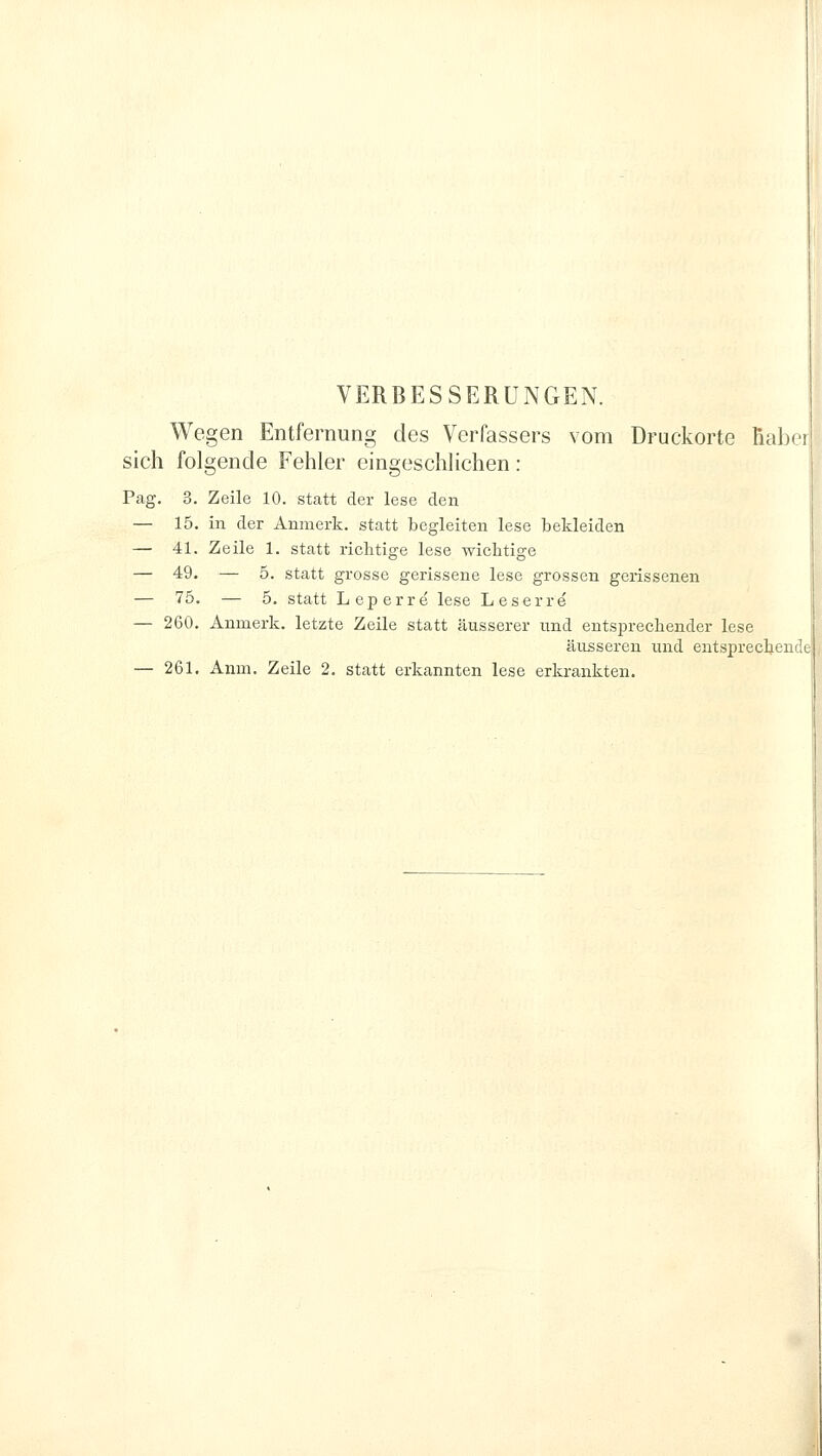 VERBESSERUNGEN. Wegen Entfernung des Verfassers vom Druckorte Ymlu sich folgende Fehler eingeschlichen: Pag. 3. Zeile 10. statt der lese den — 15. in der Anmerk. statt begleiten lese bekleiden — 41. Zeile 1. statt richtige lese wichtige — 49. — 5. statt grosse gerissene lese grossen gerissenen — 75. — 5. statt Leperre lese Leserre — 260. Anmerk. letzte Zeile statt äusserer und entsprechender lese äusseren und entsprechen' — 261. Anm. Zeile 2. statt erkannten lese erkrankten.