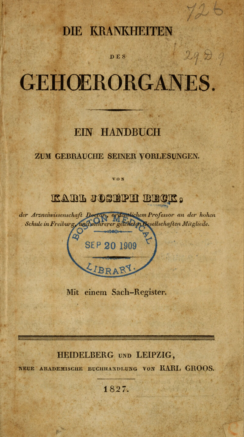DIE KRANKHEITEN DES GEHCERORGANES. EIN HANDBUCH ZUM GEBRAUCHE SEINER VORLESUNGEN. VON der Arzneiwissenschaft If^^^fiJ^ ojTjl^ftfi^Jiem Professor an der hohen Schule in Freihurg^ijQ^mekrerer getMadtySi^ellschaften Mitglieder Mit einem Sach-Register. HEIDELBERG und LEIPZIG, NEUE AKADEMISCHE BUCHHANDLUNG VON KARL GROOS. 1827.