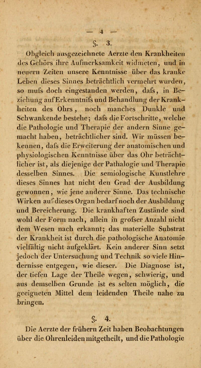 §. 3. Ohgleicli ausgezeichnete Aerzte den Krankheiten des Geiiörs ihre Aufmerksamkeit widmeten, und in neuern Zeiten unsere Kenntnisse üher das kranke Leben dieses Sinnes beträchtlich vermehrt wurden, so mufs doch eingestanden werden, dafs, in Be- ziehung auf Erkenntnifs und Behandlun«^ der Krank- heiten des Ohrs , noch manches Dunkle und Schwankende bestehe; dafs die Fortschritte, welche die Pathologie und Therapie der andern Sinne ge- macht haben, beträchtlicher sind. Wir müssen be- kennen, dafs die Erweiterung der anatomischen und physiologischen Kenntnisse über das Ohr beträcht- licher ist, als diejenige der Pathalogie und Therapie desselben Sinnes. Die semiologische Kunstlehre dieses Sinnes hat nicht den Grad der Ausbildung gewonnen, wie jene anderer Sinne. Das technische Wirken aufdieses Organ bedarf noch der Ausbildung und Bereicherung. Die krankhaften Zustände sind wohl der Form nach, allein in grofser Anzahl nicht dem Wesen nach erkannt; das materielle Substrat der Krankheit ist durch die pathologische Anatomie vielfältig nicht aufgeklärt. Kein anderer Sinn setzt jedoch der Untersuchung und Technik so viele Hin- dernisse entgegen, wie dieser. Die Diagnose ist, der tiefen Lage der Theile wegen, schwierig, und aus demselben Grunde ist es selten möglich, die geeigneten Mittel dem leidenden Theile nahe zu bringen. §. 4. Die Aerzte der frühern Zeit haben Beobachtungen über die Ohrenleiden mitgetheilt, und die Pathologie