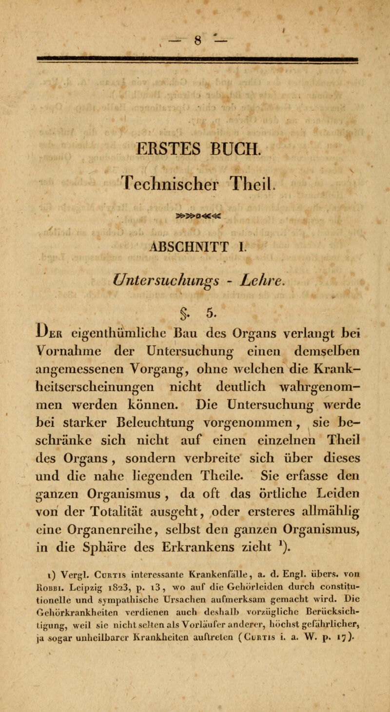 ERSTES BUCH. Teclmischer Theil 9^5^»«4S ABSCHNITT I. Untersuchungs - Lehre. §. 5. Der eigenthümliciie Bau des Organs verlangt bei Vornahme der Untersuchung einen demselLen angemessenen Vorgang, ohne welchen die Krank- heitserscheinungen nicht deutlich wahrgenom- men werden können. Die Untersuchung werde bei starker Beleuchtung vorgenommen, sie be- schränke sich nicht auf einen einzelnen Theil des Organs, sondern verbreite sich über dieses und die nahe liegenden Theile. Sie erfasse den ganzen Organismus , da oft das örtliche Leiden von der Totalität ausgeht, oder ersteres allmählig eine Organenreihe, selbst den ganzen Organismus, in die Sphäre des Erkrankens zieht *)• i) Vergl. CuRTis interessante Krankenfalle, a. d. Engl, übers, von RoBBi. Leipzig 1823, p. i3, wo auf die Gehörleiden durch constitu- tionelle und sympathische Ursachen aufmerksam gemacht wird. Die Gehörkrankheiten verdienen auch deshalb vorzügliche Berücksich- tigung, weil sie nichtscitcnals Vorläufer anderer, höchst gefahrlicher, ja sogar unheilbarer Krankheiten auftreten (Gurtis i. a. W. p. 17).