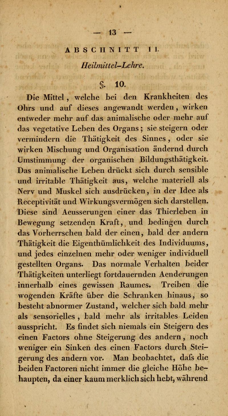 ABSCHNITT IL Heilmittel'-Lehre. §. 10. Die Mittel , welche bei den Krankheiten des Ohrs und auf dieses angewandt werden, wirken entweder mehr auf das animalische oder mehr auf das vegetative Leben des Organs; sie steigern oder vermindern die Thätigkeit des Sinnes, oder sie wirken Mischung und Organisation ändernd durch ümstimmung der organischen Bildungsthätigkeit. Das animalische Leben drückt sich durch sensible und irritable Thätigkeit aus, welche materiell als Nerv und Muskel sich ausdrücken, in der Idee als Receptivität und Wirkungsvermögen sich darstellen. Diese sind Aeusserungen einer das Thierleben in Bewegung setzenden Kraft, und bedingen durch das Vorherrschen bald der einen, bald der andern Thätigkeit die Eigenthümlichkeit des Individuums, und jedes einzelnen mehr oder weniger individuell gestellten Organs. Das normale Verhalten beider Thätigkeiten unterliegt fortdauernden Aenderungen innerhalb eines gewissen Raumes* Treiben die wogenden Kräfte über die Schranken hinaus, so besteht abnormer Zustand, welcher sich bald mehr als sensorielles , bald mehr als irritables Leiden ausspricht. Es findet sich niemals ein Steigern des einen Factors ohne Steigerung des andern, noch Aveniger ein Sinken des einen Factors durch Stei- gerung des andern vor. Man beobachtet, dafs die beiden Factoren nicht immer die gleiche Höhe be- haupten, da einer kaum merklich sich hebt, während
