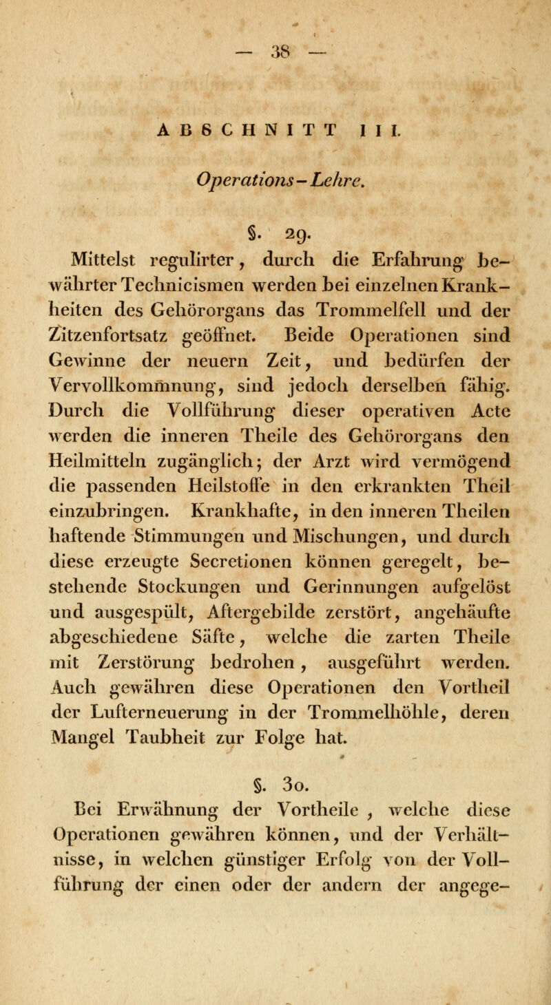 ABSCHNITT III. Operations - Lehre. §. 29. Mittelst regullrter, durch die Erfahrung be- währter Technicismen werden bei einzehien Krank- heiten des Gehörorgans das Trommelfell und der Zitzenfortsatz geöffnet. Beide Operationen sind GcAvinne der neuern Zeit, und bedürfen der Vervollkommnung, sind jedoch derselben fähig. Durch die Vollführung dieser operativen Acte werden die inneren Theile des Gehörorgans den Heilmitteln zugänglich; der Arzt wird vermögend die passenden Heilstoffe in den erkrankten Theil einzubringen. Krankhafte, in den inneren Theilen haftende Stimmungen und Mischungen, und durch diese erzeugte Secretionen können geregelt, be- stehende Stockungen und Gerinnungen aufgelöst und ausgespült, Aftergebilde zerstört, angehäufte abgeschiedene Säfte, welche die zarten Theile mit Zerstörung bedrohen, ausgeführt werden. Auch gewähren diese Operationen den Vortheil der Lufterneuerung in der Trommelhöhle, deren Mangel Taubheit zur Folge hat. §. 3o. Bei Erwähnung der Vortheile , welche diese Operationen gewähren können, und der Verhält- nisse, in welchen günstiger Erfolg von der Voll- führung der einen oder der andern der angege-