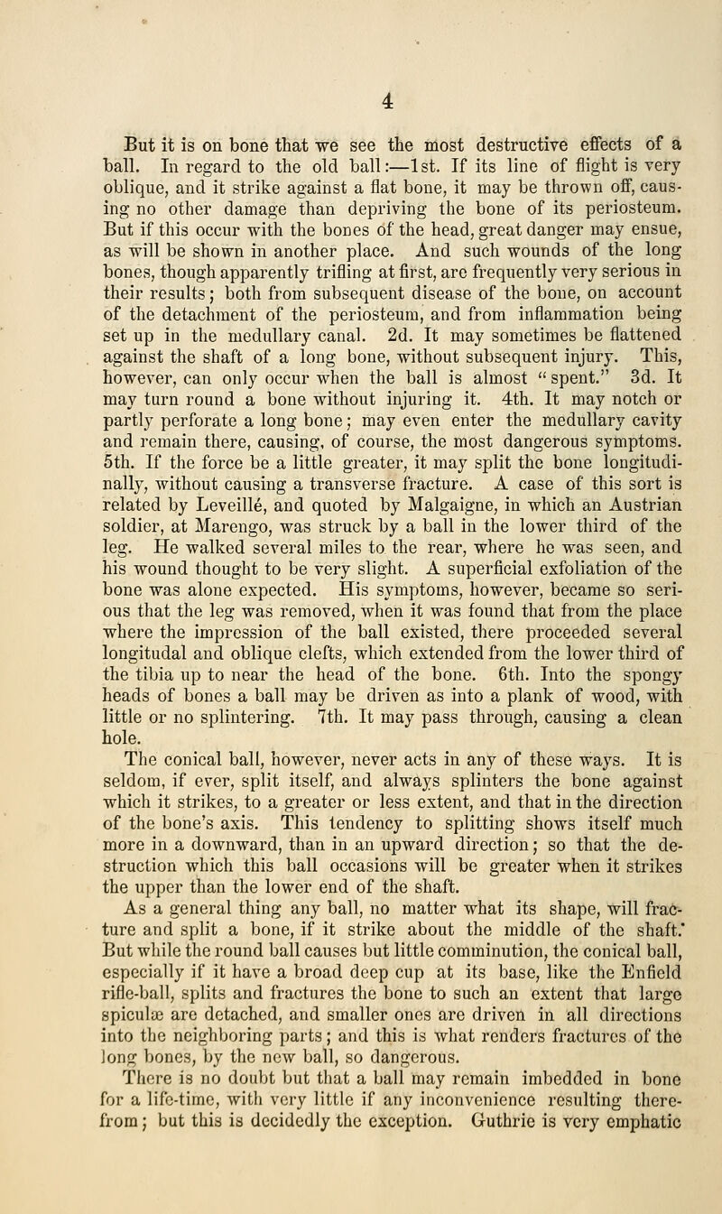 But it is on bone that we see the most destructive effects of a ball. In regard to the old ball:—1 st. If its line of flight is very- oblique, and it strike against a flat bone, it may be thrown off, caus- ing no other damage than depriving the bone of its periosteum. But if this occur with the bones of the head, great danger may ensue, as will be shown in another place. And such wounds of the long bones, though apparently trifling at first, are frequently very serious in their results; both from subsequent disease of the bone, on account of the detachment of the periosteum, and from inflammation being set up in the medullary canal. 2d. It may sometimes be flattened against the shaft of a long bone, without subsequent injury. This, however, can only occur when the ball is almost  spent. 3d. It may turn round a bone without injuring it. 4th. It may notch or partly perforate a long bone; may even enter the medullary cavity and remain there, causing, of course, the most dangerous symptoms. 5th. If the force be a little greater, it may split the bone longitudi- nally, without causing a transverse fracture. A case of this sort is related by Leveille, and quoted by Malgaigne, in which an Austrian soldier, at Marengo, was struck by a ball in the lower third of the leg. He walked several miles to the rear, where he was seen, and his wound thought to be very slight. A superficial exfoliation of the bone was alone expected. His symptoms, however, became so seri- ous that the leg was removed, when it was found that from the place where the impression of the ball existed, there proceeded several longitudal and oblique clefts, which extended from the lower third of the tibia up to near the head of the bone. 6th. Into the spongy heads of bones a ball may be driven as into a plank of wood, with little or no splintering. 7th. It may pass through, causing a clean hole. The conical ball, however, never acts in any of these ways. It is seldom, if ever, split itself, and always splinters the bone against which it strikes, to a greater or less extent, and that in the direction of the bone's axis. This tendency to splitting shows itself much more in a downward, than in an upward direction; so that the de- struction which this ball occasions will be greater when it strikes the upper than the lower end of the shaft. As a general thing any ball, no matter what its shape, will frac- ture and split a bone, if it strike about the middle of the shaft,* But while the round ball causes but little comminution, the conical ball, especially if it have a broad deep cup at its base, like the Enfield rifle-ball, splits and fractures the bone to such an extent that large spiculae are detached, and smaller ones are driven in all directions into the neighboring parts; and this is what renders fractures of the Jong bones, by the new ball, so dangerous. Tiiere is no doubt but that a ball may remain imbedded in bone for a life-time, with very little if any inconvenience resulting there- from ; but this is decidedly the exception. Guthrie is very emphatic