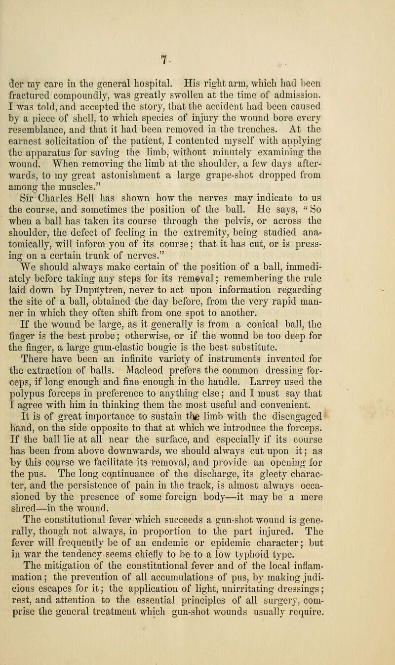 der my care in tlie general hospital. His right arm, which had been fractured compoundly, was greatly swollen at the time of admission. I was told, and accepted the story, that the accident had been caused by a piece of shell, to which species of injury the wound bore every resemblance, and that it had been removed in the trenches. At the earnest solicitation of the patient, I contented myself with applying the apparatus for saving the limb, without minutely examining the wound. When removing the limb at the shoulder, a few days after- wards, to my great astonishment a large grape-shot dropped from among the muscles. Sir Charles Bell has shown how the nerves may indicate tons the course, and sometimes the position of the ball. He says,  So when a ball has taken its course through the pelvis, or across the shoulder, the defect of feeling in the extremity, being studied ana- tomically, will inform you of its course; that it has cut, or is press- ing on a certain trunk of nerves. We should always make certain of the position of a ball, immedi- ately before taking any steps for its removal; remembering the rule laid down by Dupuytren, never to act upon information regarding the site of a ball, obtained the day before, from the very rapid man- ner in which they often shift from one spot to another. If the wound be large, as it generally is from a conical ball, the finger is the best probe; otherwise, or if the wound be too deep for the finger, a large gum-elastic bougie is the best substitute. There have been an infinite variety of instruments invented for the extraction of balls. Macleod prefers the common dressing for- ceps, if long enough and fine enough in the handle. Larrey used the polypus forceps in preference to anything else; and I must say that I agree with him in thinking them the most useful and convenient. It is of great importance to sustain the limb with the disengaged hand, on the side opposite to that at which we introduce the forceps. If the ball lie at all near the surface, and especially if its course has been from above downwards, we should always cut upon it j as by this course we facilitate its removal, and provide an opening for the pus. The long continuance of the discharge, its gieety charac- ter, and the persistence of pain in the track, is almost always occa- sioned by the presence of some foreign body—it may be a mere shred—in the wound. The constitutional fever which succeeds a gun-shot wound is gene- rally, though not always, in proportion to the part injured. The fever will frequently be of an endemic or epidemic character; but in war the tendency seems chiefly to be to a low typhoid type. The mitigation of the constitutional fever and of the local inflam- mation ; the prevention of all accumulations of pus, by making judi- cious escapes for it; the application of light, unirritating dressings; rest, and attention to the essential principles of all surgery, com- prise the general treatment which gun-shot wounds usually require.