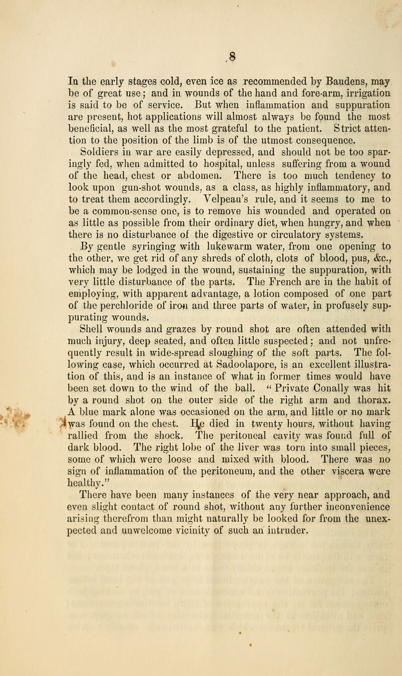 In the early stages cold, even ice as recommended by Baudens, may be of great use; and in wounds of the hand and fore-arm, irrigation is said to be of service. But when inflammation and suppuration are present, hot applications will almost always be found the most beneficial, as well as the most grateful to the patient. Strict atten- tion to the position of the limb is of the utmost consequence. Soldiers in war are easily depressed, and should not be too spar- ingly fed, when admitted to hospital, unless suffering from a wound of the head, chest or abdomen. There is too much tendency to look upon gun-shot wounds, as a class, as highly inflammatory, and to treat them accordingly. Velpeau's rule, and it seems to me to be a common-sense one, is to remove his wounded and operated on as little as possible from their ordinary diet, when hungry, and when there is no disturbance of the digestive or circulatory systems. By gentle syringing with lukewarm water, from one opening to the other, we get rid of any shreds of cloth, clots of blood, pus, &c., which may be lodged in the wound, sustaining the suppuration, with very little disturbance of the parts. The French are in the habit of employing, with apparent advantage, a lotion composed of one part of the perchloride of iron and three parts of water, in profusely sup- purating wounds. Shell wounds and grazes by round shot are often attended with much injury, deep seated, and often little suspected; and not unfre- quently result in wide-spread sloughing of the soft parts. The fol- lowing case, which occurred at Sadoolapore, is an excellent illustra- tion of this, and is an instance of what in former times would have been set down to the wind of the ball. *' Private Conally was hit by a round shot on the outer side of the right arm and thorax. A blue mark alone was occasioned on the arm, and little or no mark Ay^s found on the chest. B^p died in twenty hours, without having rallied from the shock. The peritoneal cavity was found full of dark blood. The right lobe of the liver was torn into small pieces, some of which were loose and mixed with blood. There was no sign of inflammation of the peritoneum, and the other viscera were healthy. There have been many instances of the very near approach, and even slight contact of round shot, without any further inconvenience arising therefrom than might naturally be looked for from the unex- pected and unwelcome vicinity of such an intruder.