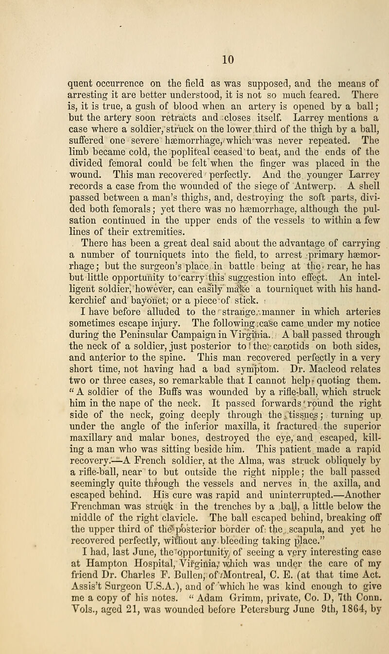 quent occurrence on the field as was supposed, and the means of arresting it are better understood, it is not so much feared. There is, it is true, a gush of blood when an artery is opened by a ball; but the artery soon retracts and ; closes itself. Larrey mentions a case where a soldier, struck on the lower third of the thigh by a ball, suffered one severe haemorrhage, which was never repeated. The limb became cold, the popliteaV ceased to beat, and the ends of the divided femoral could be felt when the finger was placed in the wound. This man recovered perfectly. And the younger Larrey records a case from the wounded of the siege of Antwerp. A shell passed between a man's thighs, and, destroying the soft parts, divi- ded both femorals; yet there was no haemorrhage, although the pul- sation continued in the upper ends of the vessels to within a few lines of their extremities, . There has been a great deal said about the advantage of carrying a number of tourniquets into the field, to arrest .primary haemor- rhage; but the surgeon's place in battle being at the ■ rear, he has but little opportunity to'carry: this suggestion into effect. An intel- ligent soldier^however, can easily m^lie a tourniquet with his hand- kerchief and bayonet; or a piece of stick, : I have before alluded to the strange.-, manner in which arteries sometimes escape injury. The following ;ca'se came under my notice during the Peninsular Campaign in Yirgiliia,. A ball passed through the neck of a soldier, just posterior to' the,^- carjotids on both sides, and anterior to the spine. This man recovered perfectly in a very short time, not having had a bad symptom. Dr. Macleod relates two or three cases, so remarkable that I cannot help * quoting them.  A soldier of the Buffs was wounded by a rifle-ball, which struck him in the nape of the neck. It passed forwards' round the right side of the neck, going deeply through the .^ tissues;. turning up. under the angle of the inferior maxilla, it fractured the superior maxillary and malar bones, destroyed the eye, and escaped, kill- ing a man who was sitting beside him. This patient made a rapid recovery.'—A French soldier, at the Alma, was struck obliquely by a rifle-ball, near to but outside the right nipple; the ball passed seemingly quite through the vessels and nerves in. the axilla, and escaped behind. His cure was rapid and uninterrupted.—Another Frenchman was struc.k in the trenches by a ..ball, a little below the middle of the right clavicle. The ball escaped behind, breaking off the upper third of the^pbsterior border of; the...scapula, and yet he recovered perfectly, wifhout any bleeding taking place. I had, last June, the-Opportunity of seeing a very interesting case at Hampton Hospital, Virginia,'which was under the care of my friend Dr. Charles F. BuUen, of/Montreal, C, E, (at that time Act. Assis't Surgeon U.S.A,), and of'which he was kind enough to give me a copy of his notes,  Adam Grimm, private, Co. D, 7th Conn. Vols,, aged 21, was wounded before Petersburg June 9th, 1864, by