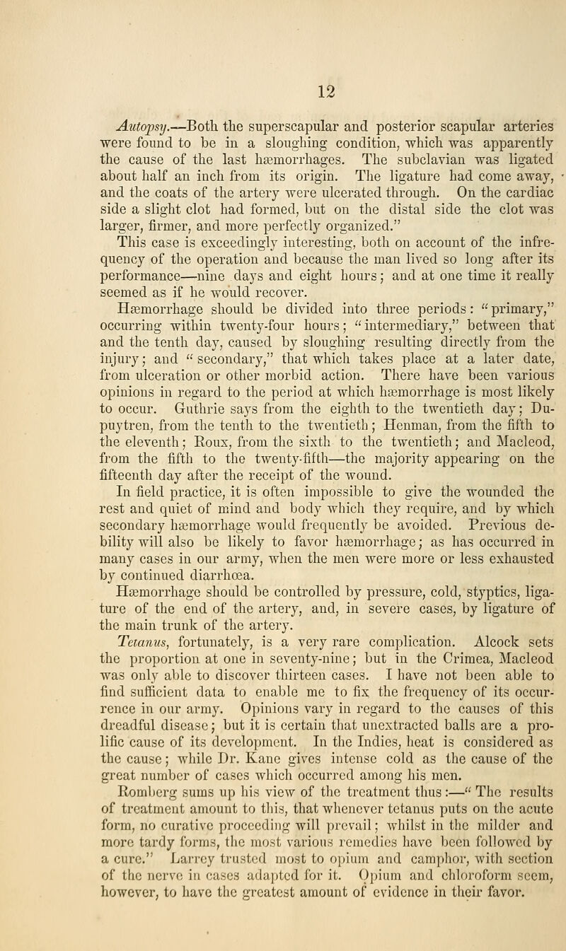 Autopsy.—Both the superscapular and posterior scapular arteries were found to be in a sloughing condition, which was apparently the cause of the last haemorrhages. The subclavian was ligated about half an inch from its origin. The ligature had come away, and the coats of the artery were ulcerated through. On the cardiac side a slight clot had formed, but on the distal side the clot was larger, firmer, and more perfectly organized. This case is exceedingly interesting, both on account of the infre- quency of the operation and because the man lived so long after its performance—nine days and eight hours; and at one time it really seemed as if he would recover. Haemorrhage should be divided into three periods:  primary, occurring within twenty-four hours;  intermediary, between that and the tenth day, caused by sloughing resulting directly from the injury; and  secondary, that which takes place at a later date, from ulceration or other morbid action. There have been various opinions in regard to the period at which haamorrhage is most likely to occur. Guthrie says from the eighth to the twentieth day; Du- puytren, from the tenth to the twentieth; Henman, from the fifth to the eleventh; Roux, from the sixth to the twentieth; and Macleod, from the fifth to the twenty-fifth—the majority appearing on the fifteenth day after the receipt of the wound. In field practice, it is often impossible to give the wounded the rest and quiet of mind and body which they require, and by which secondary hasmorrhage would frequently be avoided. Previous de- bility will also be likely to favor haemorrhage; as has occurred in many cases in our army, when the men were more or less exhausted by continued diarrhoea. Hsemorrhage should be controlled by pressure, cold, styptics, liga- ture of the end of the artery, and, in severe cases, by ligature of the main trunk of the artery. Tetanus, fortunately, is a very rare complication. Alcock sets the proportion at one in seventy-nine; but in the Crimea, Macleod was only able to discover thirteen cases. I have not been able to find sufficient data to enable me to fix the frequency of its occur- rence in our army. Opinions vary in regard to the causes of this dreadful disease; but it is certain that unextracted balls are a pro- lific cause of its development. In the Indies, heat is considered as the cause; while Dr. Kane gives intense cold as the cause of the great number of cases which occurred among his men. Romljcrg sums up his view of the treatment thus:— The results of treatment amount to tliis, that whenever tetanus puts on the acute form, no curative proceeding will prevail; whilst in the milder and more tardy forms, the most various remedies have been followed by a cure. Larrey trusted most to opium and camphor, with section of the nerve in cases adapted for it. Opium and chloroform seem, however, to have the greatest amount of evidence in their favor.