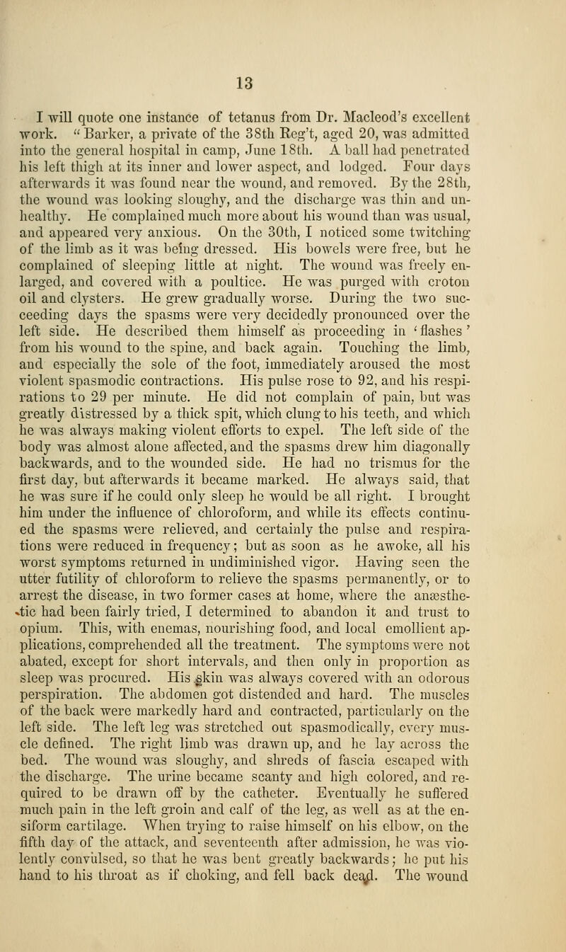 I will quote one instance of tetanus from Dr. Macleod's excellent work.  Barker, a private of the 38th Rcg't, aged 20, was admitted into the general hospital in camp, June 18th. A ball had penetrated his left thigh at its inner and lower aspect, and lodged. Four days afterwards it was found near the wound, and removed. By the 28th, the wound was looking sloughy, and the discharge was thin and un- healthy. He complained much more about his wound than was usual, and appeared very anxious. On the 30th, I noticed some twitching of the limb as it was being dressed. His bowels were free, but he complained of sleeping little at night. The wound was freely en- larged, and covered with a poultice. He was purged with croton oil and clysters. He grew gradually worse. During the two suc- ceeding days the spasms were very decidedly pronounced over the left side. He described them himself as proceeding in ' flashes ' from his wound to the spine, and back again. Touching the limb, and especially the sole of the foot, immediately aroused the most violent spasmodic contractions. His pulse rose to 92, and his respi- rations to 29 per minute. He did not complain of pain, but was greatly distressed by a thick spit, which clung to his teeth, and which he was always making violent efforts to expel. The left side of the body was almost alone affected, and the spasms drew him diagonally backwards, and to the wounded side. He had no trismus for the first day, but afterwards it became marked. He always said, that he was sure if he could only sleep he would be all right. I brought him under the influence of chloroform, and while its effects continu- ed the spasms were relieved, and certainly the pulse and respira- tions were reduced in frequency; but as soon as he awoke, all his worst symptoms returned in undiminished vigor. Having seen the utter futility of chloroform to relieve the spasms permanently, or to arrest the disease, in two former cases at home, where the ana3sthe- 4ic had been fairly tried, I determined to abandon it and trust to opium. This, with enemas, nourishing food, and local emollient ap- plications, comprehended all the treatment. The symptoms were not abated, except for short intervals, and then only in proportion as sleep was procured. His .gkin was always covered with an odorous perspiration. The abdomen got distended and hard. The muscles of the back were markedly hard and contracted, particularly on the left side. The left leg was stretched out spasmodically, cver}^ mus- cle defined. The right limb was drawn up, and he lay across the bed. The wound was sloughy, and shreds of fascia escaped with the discharge. The urine became scanty and high colored, and re- quired to be drawn off by the catheter. Eventually he sufi'ered much pain in the left groin and calf of the leg, as well as at the en- siform cartilage. When trying to raise himself on his elbow, on the fifth day of the attack, and seventeenth after admission, he was vio- lently convulsed, so that he was bent greatly backwards; he put liis hand to his throat as if choking, and fell back de£j|^. The wound