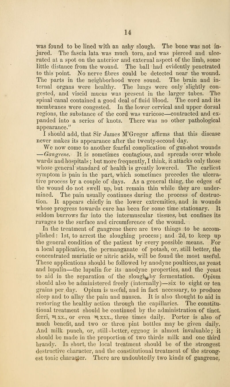 was found to be lined with an asty slough. The bone was not in- jured. The fascia lata was much torn, and was pierced and ulce- rated at a spot on the anterior and external aspect of the limb, some little distance from the wound. The ball had evidently penetrated to this point. No nerve fibres could be detected near the wound. The parts in the neig:hborhood were sound. The brain and in- ternal organs were healthy. The lungs were only slightly con- gested, and viscid mucus was present in the larger tubes. The spinal canal contained a good deal of fluid blood. The cord and its membranes were congested. In the lower cervical and upper dorsal regions, the substance of the cord was varicose—^contracted and ex- panded into a series of knots. There was no other pathological appearance. I should add, that Sir James M'Gregor affirms that this disease never makes its appearance after the twenty-second day. We now come to another fearful complication of gun-shot wounds —Gangrene. It is sometimes contagious, and spreads over whole wards and hospitals ; but more frequently, I think, it attacks only those whose general standard of health is greatly lowered. The earliest symptom is pain in the part, which sometimes precedes the ulcera- tive process by a couple of days. As a general thing, the edges of the wound do not swell up, but remain thin while they are under- mined. The pain usually continues during the process of destruc- tion. It appears chiefly in the lower extremities, and in wounds whose progress towards cure has been for some time stationary. It seldom burrows far into the intermuscular tissues, but confines its ravages to the surface and circumference of the wound. In the treatment of gangrene there are two things to be accom- plished: 1st, to arrest the sloughing process; and 2d, to keep up the general condition of the patient by every possible means. For a local application, the permanganate of potash, or, still better, the concentrated muriatic or nitric acids, will be found the most useful. These applications should be followed by anodyne poultices, as yeast and lupulin—the lupulin for its anodyne properties, and the yeast to aid in the separation of the slougli^by fermentation. Opium should also be administered freely (internally)—six to eight or ten grains per day. Opium is useful, and in fact necessary, to produce sleep and to allay the pain and nausea. It is also thought to aid in restoring the healthy action through the capillaries. The constitu- tional treatment should be continued by the administration of tinct. fcrri, ixx., or even 'ixxx., three times daily. Porter is also of much benefit, and two or three pint bottles may be given daily. And milk punch, or, still • better, eggnog is almost invaluable; it should be made in tlic proportion of two thirds milk and one third brandy. In short, the local treatment should be of the strongest destructive character, and the constitutional treatment of the strong- est tonic character. There arc undoubtedly two kinds of gangrene;