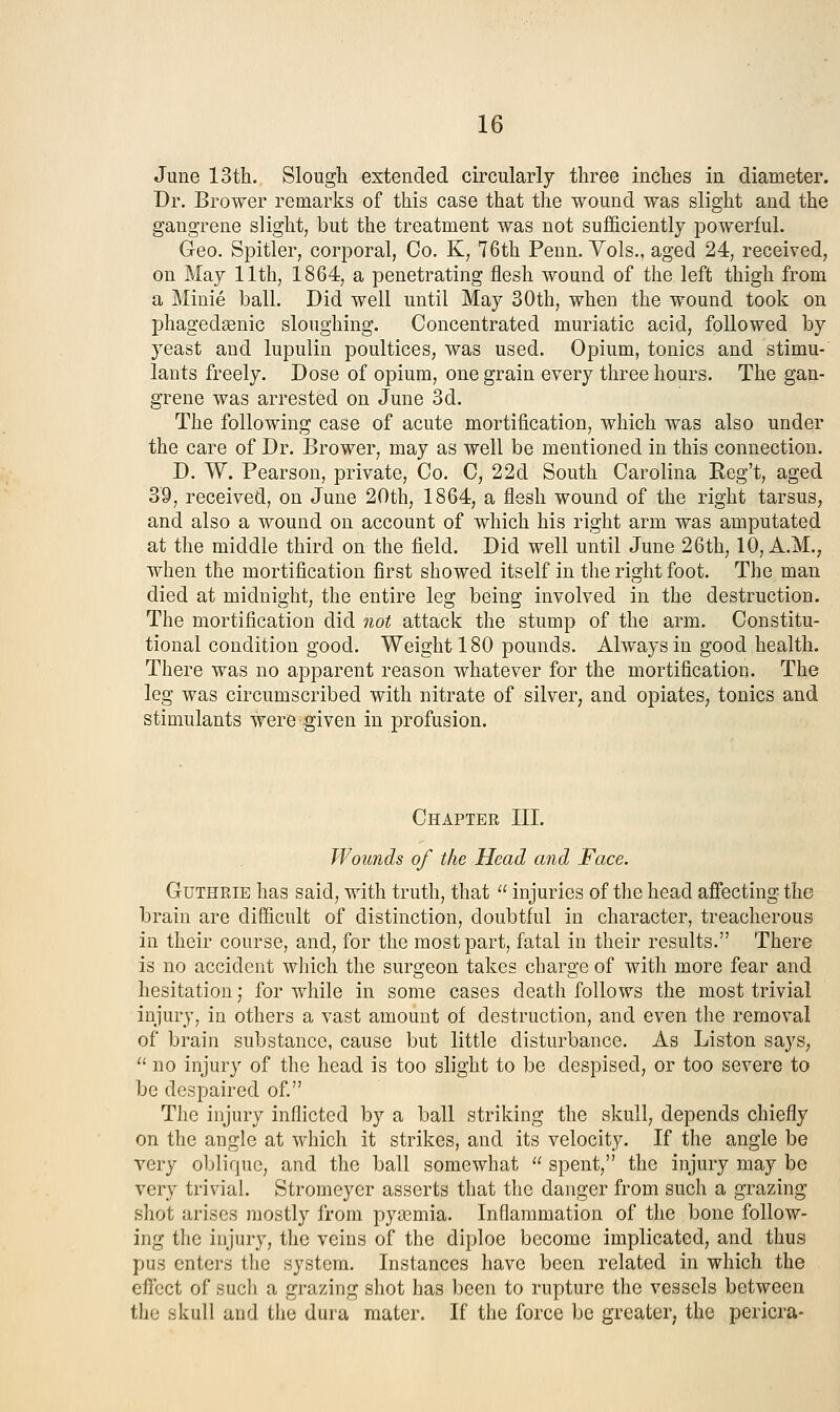 June 13th. Slough extended circularly three inches in diameter. Dr. Brower remarks of this case that the wound was slight and the gangrene slight, but the treatment was not sufficiently powerful. Geo. Spitler, corporal, Co. K, 76th Penn. Vols., aged 24, received, on May 11th, 1864, a penetrating flesh wound of the left thigh from a Minie ball. Did well until May 30th, when the wound took on phagedsenic sloughing. Concentrated muriatic acid, followed by yeast and lupulin poultices, was used. Opium, tonics and stimu- lants freely. Dose of opium, one grain every three hours. The gan- grene was arrested on June 3d. The following case of acute mortification, which was also under the care of Dr. Brower, may as well be mentioned in this connection. D. W. Pearson, private, Co. C, 22d South Carolina Reg't, aged 39, received, on June 20th, 1864, a flesh wound of the right tarsus, and also a wound on account of which his right arm was amputated at the middle third on the field. Did well until June 26th, 10, A.M., when the mortification first showed itself in the right foot. The man died at midnight, the entire leg being involved in the destruction. The mortification did not attack the stump of the arm. Constitu- tional condition good. Weight 180 pounds. Always in good health. There was no apparent reason whatever for the mortification. The leg was circumscribed with nitrate of silver, and opiates, tonics and stimulants were given in profusion. Chapter III. Wounds of the Head and Face. Guthrie has said, with truth, that  injuries of the head affecting the brain are difficult of distinction, doubtful in character, treacherous in their course, and, for the most part, fatal in their results. There is no accident which the surgeon takes charge of with more fear and hesitation; for while in some cases death follows the most trivial injury, in others a vast amount of destruction, and even the removal of brain substance, cause but little disturbance. As Listen says,  no injury of the head is too slight to be despised, or too severe to be despaired of. The injury inflicted by a ball striking the skull, depends chiefly on the angle at which it strikes, and its velocity. If the angle be very oblique, and the ball somewhat  spent, the injury may be very trivial. Stromeyer asserts that the danger from such a grazing shot arises mostly from pyasmia. Inflammation of the bone follow- ing the injury, the veins of the diploe become implicated, and thus pus enters the system. Instances have been related in which the effect of such a grazing shot has been to rupture the vessels between the skull and the dura mater. If the force be greater, the pericra-