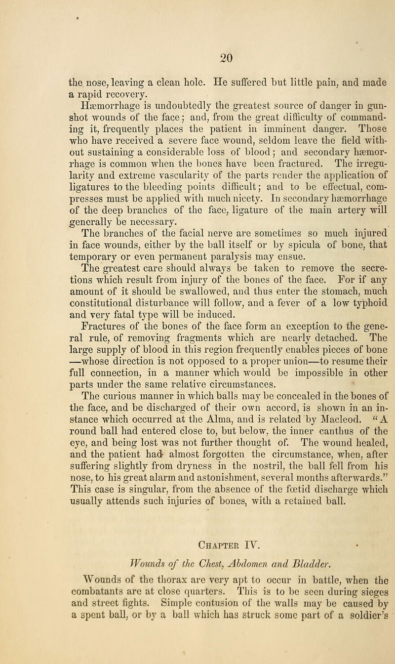 the. nose, leaving a clean hole. He suffered but little pain, and made a rapid recovery. Hasmorrhage is undoubtedly the greatest source of danger in gun- shot wounds of the face; and, from the great difficulty of command- ing it, frequently places the patient in imminent danger. Those who have received a severe face wound, seldom leave the field with- out sustaining a considerable loss of blood; and secondary hgemor- rhage is common when the bones have been fractured. The irregu- larity and extreme vascularity of the parts render the application of ligatures to the bleeding points difficult; and to be effectual, com- presses must be applied with much nicety. In secondary haemorrhage of the deep branches of the face, ligature of the main artery will generally be necessary. The branches of the facial nerve are sometimes so much injured in face wounds, either by the ball itself or by spicula of bone, that temporary or even permanent paralysis may ensue. The greatest care should always be taken to remove the secre- tions which result from injury of the bones of the face. For if any amount of it should be swallowed, and thus enter the stomach, much constitutional disturbance will follow, and a fever of a low typhoid and very fatal type will be induced. Fractures of the bones of the face form an exception to the gene- ral rule, of removing fragments which are nearly detached. The large supply of blood in this region frequently enables pieces of bone —whose direction is not opposed to a proper union—to resume their full connection, in a manner which would be impossible in other parts under the same relative circumstances. The curious manner in which balls may be concealed in the bones of the face, and be discharged of their own accord, is shown in an in- stance which occurred at the Alma, and is related by Macleod.  A round ball had entered close to, but below, the inner canthus of the eye, and being lost was not further thought of. The wound healed, and the patient had almost forgotten the circumstance, when, after suffering slightly from dryness in the nostril, the ball fell from his nose, to his great alarm and astonishment, several months afterwards. This case is singular, from the absence of the foetid discharge which usually attends such injuries of bones, with a retained ball. Chapter IV. Wounds of the Chest) Abdomen and Bladder. Wounds of the thorax are very apt to occur in battle, when the combatants arc at close quarters. This is to be seen during sieges and street fights. Simple contusion of the walls may be caused by a spent ball, or by a ball which has struck some part of a soldier's