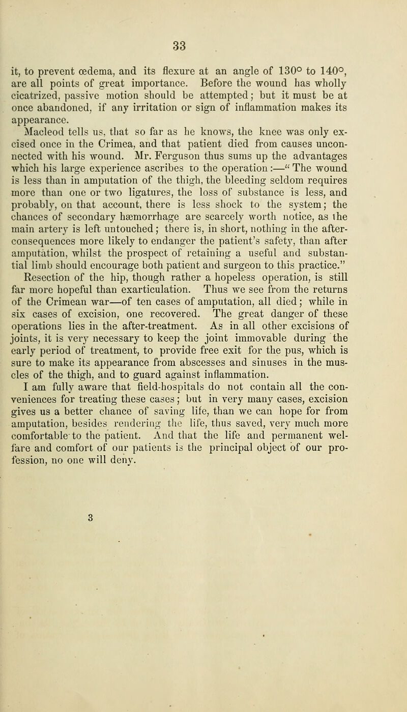it, to prevent oedema, and its flexure at an angle of 130° to 140°, are all points of great importance. Before the wound has wholly cicatrized, passive motion should be attempted; but it must be at once abandoned, if any irritation or sign of inflammation makes its appearance. Macleod tells us, that so far as he knows, the knee was only ex- cised once in the Crimea, and that patient died from causes uncon- nected with his wound. Mr. Ferguson thus sums up the advantages which his large experience ascribes to the operation:— The wound is less than in amputation of the thigh, the bleeding seldom requires more than one or two ligatures, the loss of substance is less, and probably, on that account, there is less shock to the system; the chances of secondary hgemorrhage are scarcely worth notice, as ihe main artery is left untouched; there is, in short, nothing in the after- consequences more likely to endanger the patient's safety, than after amputation, whilst the prospect of retaining a useful and substan- tial limb should encourage both patient and surgeon to this practice. Resection of the hip, though rather a hopeless operation, is still far more hopeful than exarticulation. Thus we see from the returns of the Crimean war—of ten cases of amputation, all died; while in six cases of excision, one recovered. The great danger of these operations lies in the after-treatment. As in all other excisions of joints, it is very necessary to keep the joint immovable during the early period of treatment, to provide free exit for the pus, which is sure to make its appearance from abscesses and sinuses in the mus- cles of the thigh, and to guard against inflammation. I am fully aware that field-hospitals do not contain all the con- veniences for treating these cases; but in very many cases, excision gives us a better chance of saving life, than we can hope for from amputation, besides rendering the life, thus saved, very much more comfortable'to the patient. And that the life and permanent wel- fare and comfort of our patients is the principal object of our pro- fession, no one will deny.
