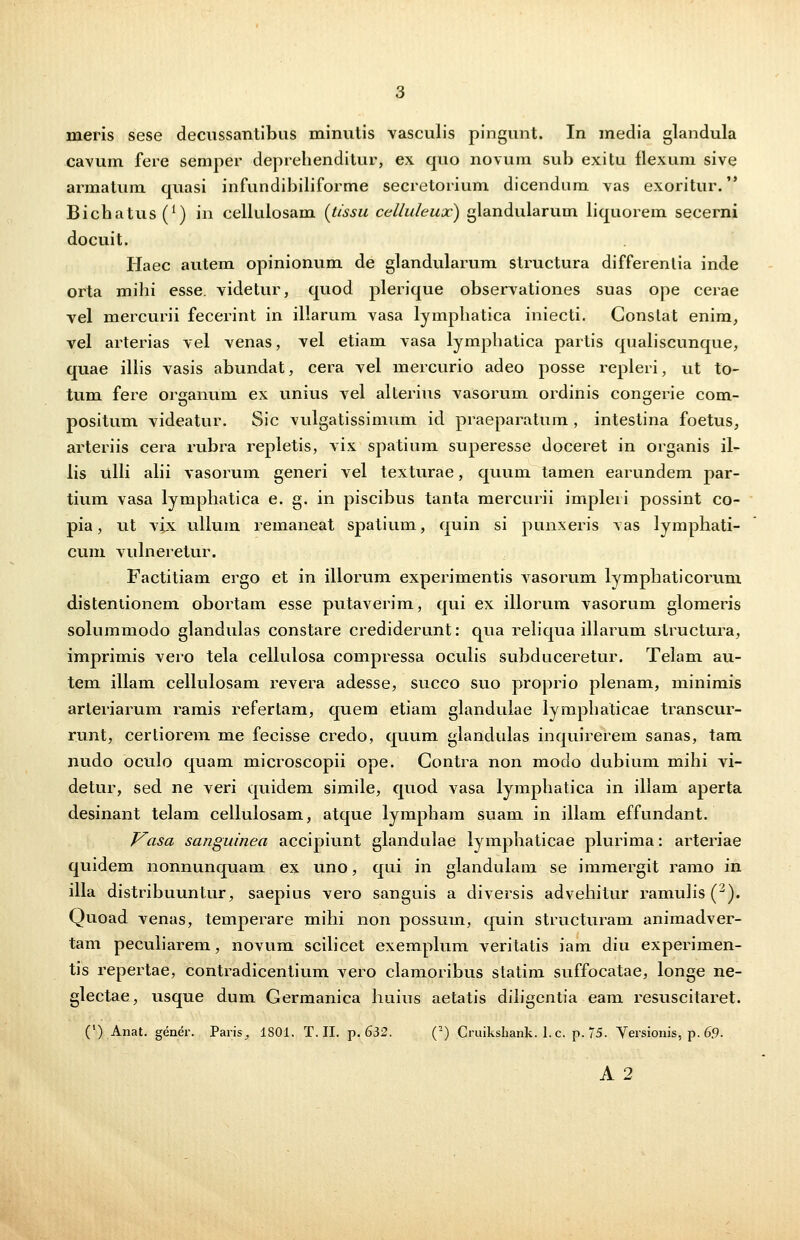 cavum fere semper deprehenditur, ex quo novum sub exitu flexum sive armatum quasi infundibiliforme secretorium dicendum vas exoritur. Bichatus^1) in cellulosam {tissu celluleux) glandularum liquorem secerni docuit. Haec autem opinionum de glandularum structura differentia inde orta mihi esse. videtur, quod plerique observationes suas ope cerae vel mercurii fecerint in illarum vasa lymphatica iniecti. Gonslat enim, vel arterias vel venas, vel etiam vasa lymphatica partis qualiscunque, quae illis vasis abundat, cera vel mercurio adeo posse repleri, ut to- tum fere organum ex unius vel alterius vasorum ordinis congerie com- positum videatur. Sic vulgatissimum id praeparatum, intestina foetus, arteriis cera rubra repletis, vix spatium superesse doceret in organis il- lis ulli alii vasorum generi vel texturae, quum tamen earundem par- tium vasa lymphatica e. g. in piscibus tanta mercurii impleii possint co- pia, ut vix ullum remaneat spatium, quin si punxeris vas lymphati- cum vulneretur. Factitiam ergo et in illorum experimentis vasorum lymphaticorum distentionem obortam esse putaverim, qui ex illorum vasorum glomeris solummodo glandulas constare crediderunt: qua reliqua illarum structura, imprimis vero tela cellulosa compressa oculis subduceretur. Telam au- tem illam cellulosam revera adesse, succo suo proprio plenam, minimis arteriarum ramis refertam, quem etiam glandulae lymphaticae transcur- runt, certiorem me fecisse credo, quum glandulas inquirerem sanas, tam nudo oculo quam microscopii ope. Gontra non modo dubium mihi vi- detur, sed ne veri quidem simile, quod vasa lymphatica in illam aperta desinant telam cellulosam, atque lympham suam in illam effundant. Vasa sanguinea accipiunt glandulae lymphaticae plurima: arteriae quidem nonnunquam ex uno, qui in glandulam se immergit ramo in illa distribuuntur, saepius vero sanguis a diversis advehitur ramulis (2). Quoad venas, temperare mihi non possum, quin structuram animadver- tam peculiarem, novum scilicet exemplum veritatis iam diu experimen- tis repertae, contradicentium vero clamoribus statim suffocatae, longe ne- glectae, usque dum Germanica huius aetatis diligentia eam resuscitaret. (') Anat. gener. Paris, 1801. T. II. p. 632. (2) Cruikshank. 1. c. p. 75. Yersionis, p. 69- A 2