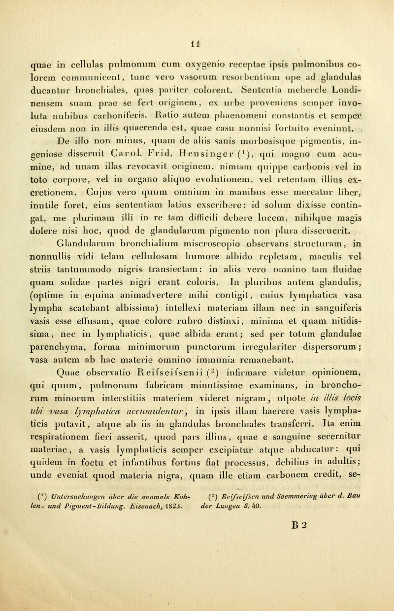 quae in celliilas pnlmonum cum oxygenio receptae ipsis pnlmonibus co- lorem communicenl, tunc vero vasorum resorbentium ope ad glandulas ducanlur broncliiales, quas pariter colorent. Senlenlia mehercle Londi- nensem suam prae se feit originem, ex urbe proveniens semper invo- lula nubibus carboniferis. Ralio autem pliaenomeni constanlis el semper eiusdem non in illis quaerenda est, quae casu nonnisi fortuito eveniunt. De illo non minus, quam de aliis sanis morbosisqne pigmentis, in- geniose disseruit Carol. Frid. H eusinger (*), qui magno cum acu- mine, ad unam illas revocavit originem, nimiam quippe carbonis vel in toto corpore, vel in organo aliquo evolutionem, vel retentam illius ex- cretionem. Cujus vero quum omnium in manibus esse mereatur liber, inutile foret, eius senlentiam latius exscribere: id solum dixisse contin- gat, me plurimam illi in re lam diflicili debere lucem, nihilque magis dolere nisi hoc, quod de glandularum pigmento non plura disseruerit. Glandularum bronchialium miscroscopio observans structuram, in nonnullis vidi telam cellulosam humore albido repletam, maculis vel striis tantummodo nigris transiectam: in aliis vero omnino tam fluidae quam solidae partes nigri erant coloris. In pluribus autem glandulis, (optime in equina animadvertere mihi contigit, cuius lymphatica vasa lympha scatebant albissima) intellexi materiam illam nec in sanguiferis vasis esse etTusam, quae colore rubro distinxi, minima et quam nitidis- sima, nec in lymphalicis, quae albida erant; sed per totum glandulae parenchyma, forina minimorum punctorum irregulariter dispersorum.; vasa autem ab hac materie omnino immunia remanebant. Quae observatio R eifseifsenii (2) infirmare videtur opinionem, qui quum, pulmonum fabricam minutissirne examinans, in broncho- rum minorum interstitiis maleriem videret nigram^ ulpote iu illis locis ubi vasa lymphatica accuniulentur, in ipsis illam haerere vasis lympha- ticis putavit, atque ab iis in glandulas bronchiales transferri. Ita enim respiralionem fieri asserit, quod pars illius, quae e sanguine secernitur materiae, a vasis lymphaticis semper excipiatur atque abducalur: qui quidem in foetu et infanlibus fortius fiat processus, debilius in adultis; unde eveniat quod maleria nigra, quam ille eliam carbonem credit, se- (') Untersuchungen iiber die anomale Koh- (2) Reifseifsen und Soemmering iiber d. Bau len- und Pigment-Bildung. Eisenach, 182J. der Lu/tgen S. 40. B2