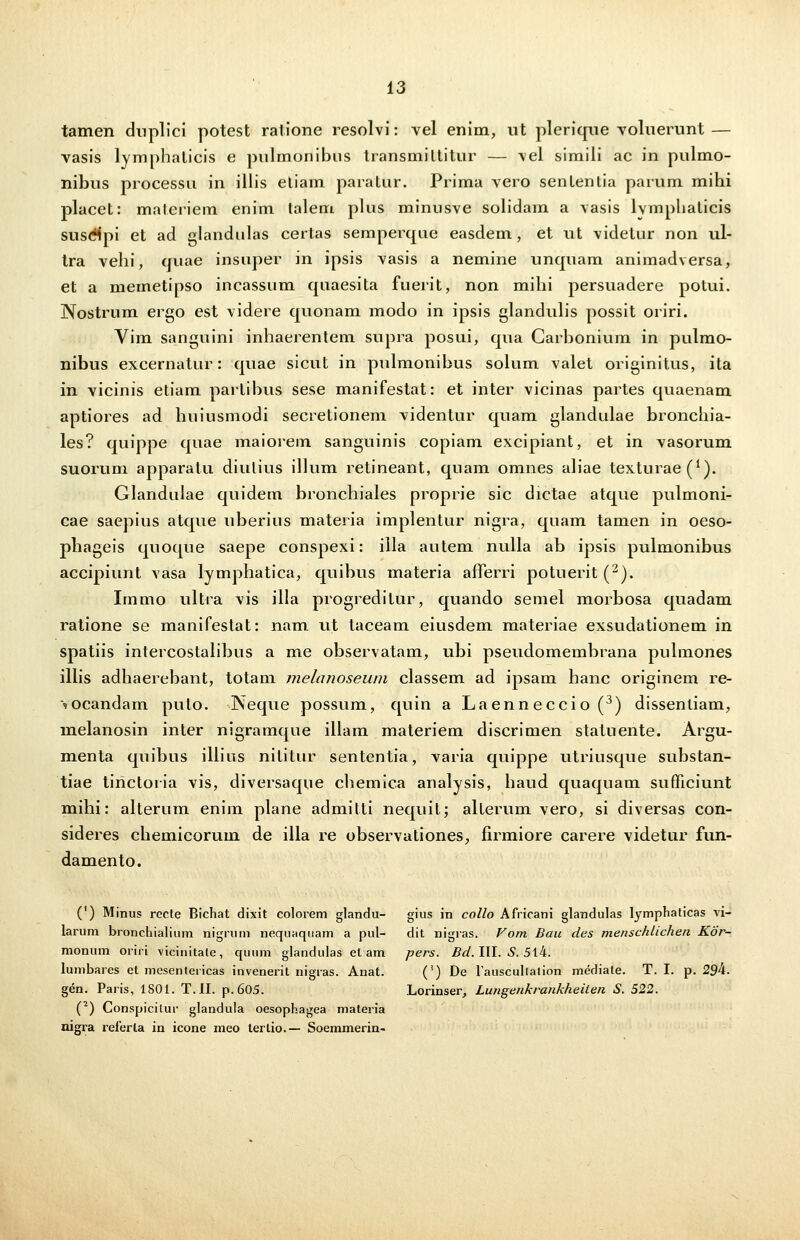 tamen duplici potest ratione resolvi: vel enim, ut plerique voluerunt— vasis lymphalicis e pnlmonibus transmillitur — vel simili ac in pulmo- nibus processu in illis etiam paratur. Prima vero sententia parum mihi placet: materiem enim talem plus minusve solidam a vasis lvmphalicis susdJpi et ad glandulas certas semperque easdem, et ut videtur non ul- tra vehi, quae insuper in ipsis vasis a nemine unquam animadversa, et a memetipso incassum quaesita fuerit, non mihi persuadere potui. Nostrum ergo est videre quonam modo in ipsis glandulis possit oriri. Vim sanguini inhaerentem supra posui, qua Carbonium in pulmo- nibus excernatur: quae sicut in pulmonibus solum valet originitus, ita in vicinis etiam partibus sese manifestat: et inter vicinas partes quaenam aptiores ad huiusmodi secretionem videntur quam glandulae bronchia- les? quippe quae maiorem sanguinis copiam excipiant, et in vasorum suorum apparatu diutius illum retineant, quam omnes aliae texturae^1). Glandulae quidem bronchiales proprie sic dictae atque pulmoni- cae saepius atque uberius materia implentur nigra, quam tamen in oeso- phageis quoque saepe conspexi: illa autem nulla ab ipsis pulmonibus accipiunt vasa lymphatica, quibus materia afferri potuerit (2). Immo ultra vis illa progreditur, quando semel morbosa quadam ratione se manifestat: nam. ut taceam eiusdem materiae exsudationem in spatiis intercostalibus a me observatam, ubi pseudomembrana pulmones illis adhaerebant, totam melanoseum classem ad ipsam hanc originem re- vocandam pulo. Neque possum, quin a Laenneccio (3) dissentiam, melanosin inter nigramque illam materiem discrimen statuente. Argu- menta quibus illius nititur sententia, varia quippe utriusque substan- tiae tirictoria vis, diversaque chemica analysis, haud quaquam sufficiunt mihi: alterum enim plane admitti nequit; alterum vero, si diversas con- sideres chemicorum de illa re observationes, firmiore carere videtur fun- damento. (') Minus recte Bichat dixit colorem glandu- gius in collo Africani glandulas lymphaticas vi- larum bronchialium nigrum nequaquam a pul- dit nigras. Vom Bau des menschlichen Kor- monum oriri vicinitale, quum glandulas et am pers. Bd. III. S. 514. lumbares et mesentericas invenerit nigras. Anat. (') De 1'auscullalion mediate. T. I. p. 29k. gen. Paris, 1801. T.II. p. 605. Lorinser, Lungenkrankheilen S. 522. (2) Conspicilur glandula oesophagea materia nigra referla in icone meo lertio.— Soemmerin-